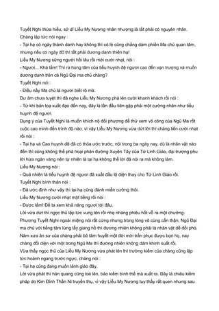 Tuyết Nghi thừa hiểu, sở dĩ Liễu My Nương nhân nhượng là tất phải có nguyên nhân.
Chàng lập tức nói ngay :
- Tại hạ có ngày thành danh hay không thì có lẻ cũng chẳng dám phiền Ma chủ quan tâm,
nhưng nếu có ngày đó thì tất phải dương danh thiên hạ!
Liễu My Nương sững người hồi lâu rồi mới cười nhạt, nói :
- Ngươi... Khá lắm! Thì ra hùng tâm của tiểu huynh đệ ngươi cao đến vạn trượng và muốn
dương danh trên cả Ngũ Đại ma chủ chăng?
Tuyết Nghi nói :
- Điều nầy Ma chủ là ngươi biết rõ mà.
Dư âm chưa tuyệt thì đã nghe Liễu My Nương phá lên cười khanh khách rồi nói :
- Từ khi bản toạ xuất đạo đến nay, đây là lần đầu tiên gặp phải một cường nhân như tiểu
huynh đệ ngươi.
Dụng ý của Tuyết Nghi là muốn khích nộ đối phương để thử xem võ công của Ngũ Ma rốt
cuộc cao minh đến trình độ nào, vì vậy Liễu My Nương vừa dứt lời thì chàng liền cười nhạt
rồi nói :
- Tại hạ và Cao huynh đệ đã có thỏa ước trước, nội trong ba ngày nay, dù là nhân vật nào
đến thì cũng không thể phá hoại phân đường Xuyên Tây của Tứ Linh Giáo, đại trượng phu
lời hứa ngàn vàng nên tự nhiên là tại hạ không thể lời đã nói ra mà không làm.
Liễu My Nương nói :
- Quả nhiên là tiểu huynh đệ ngươi đã xuất đầu lộ diện thay cho Tứ Linh Giáo rồi.
Tuyết Nghi bình thản nói :
- Đã ước định như vậy thì tại hạ cũng đành miễn cưởng thôi.
Liễu My Nương cười nhạt một tiếng rồi nói :
- Được lắm! Để ta xem khả năng ngươi tới đâu.
Lời vừa dứt thì ngọc thủ lập tức vung lên rồi nhẹ nhàng phiêu hốt vỗ ra một chưởng.
Phương Tuyết Nghi ngoài miệng nói rất cứng nhưng trong lòng vô cùng cẩn thận, Ngũ Đại
ma chủ với tiếng tăm lừng lẫy giang hồ thì đương nhiên không phải là nhân vật dễ đối phó.
Năm xưa ân sư của chàng phải bỏ tâm huyết một đời mới trấn phục được bọn họ, nay
chàng đối diện với một trong Ngũ Ma thì đương nhiên không dám khinh suất rồi.
Vừa thấy ngọc thủ của Liễu My Nương vừa phát lên thì trường kiếm của chàng cũng lập
tức hoành ngang trước ngực, chàng nói :
- Tại hạ cũng đang muốn lảnh giáo đây.
Lời vừa phát thì hàn quang cũng loé lên, bảo kiếm bình thế mà xuất ra. Đây là chiêu kiếm
pháp do Kim Đỉnh Thần Ni truyền thụ, vì vậy Liễu My Nương tuy thấy rất quen nhưng sau
 