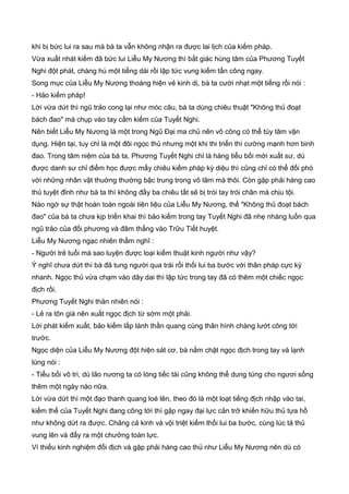 khi bị bức lui ra sau mà bà ta vẫn không nhận ra được lai lịch của kiếm pháp.
Vừa xuất nhát kiếm đã bức lui Liễu My Nương thì bất giác hùng tâm của Phương Tuyết
Nghi đột phát, chàng hú một tiếng dài rồi lập tức vung kiếm tấn công ngay.
Song mục của Liễu My Nương thoáng hiện vẻ kinh dị, bà ta cười nhạt một tiếng rồi nói :
- Hảo kiếm pháp!
Lời vừa dứt thì ngũ trảo cong lại như móc câu, bà ta dùng chiêu thuật "Không thủ đoạt
bách đao" mà chụp vào tay cầm kiếm của Tuyết Nghi.
Nên biết Liễu My Nương là một trong Ngũ Đại ma chủ nên võ công có thể tùy tâm vận
dụng. Hiện tại, tuy chỉ là một đôi ngọc thủ nhưng một khi thi triển thì cường mạnh hơn binh
đao. Trong tâm niệm của bà ta, Phương Tuyết Nghi chỉ là hàng tiểu bối mới xuất sư, dù
được danh sư chỉ điểm học được mấy chiêu kiếm pháp kỳ diệu thì cũng chỉ có thể đối phó
với những nhân vật thuờng thường bậc trung trong võ lâm mà thôi. Còn gặp phải hàng cao
thủ tuyệt đỉnh như bà ta thì không đầy ba chiêu tất sẽ bị trói tay trói chân mà chịu tội.
Nào ngờ sự thật hoàn toàn ngoài tiên liệu của Liễu My Nương, thế "Không thủ đoạt bách
đao" của bà ta chưa kịp triển khai thì bảo kiếm trong tay Tuyết Nghi đã nhẹ nhàng luồn qua
ngũ trảo của đối phương và đâm thẳng vào Trữu Tiết huyệt.
Liễu My Nương ngạc nhiên thầm nghĩ :
- Người trẻ tuổi mà sao luyện được loại kiếm thuật kinh người như vậy?
Ý nghĩ chưa dứt thì bà đã tung người qua trái rồi thối lui ba bước với thân pháp cực kỳ
nhanh. Ngọc thủ vừa chạm vào dây dai thì lập tức trong tay đã có thêm một chiếc ngọc
địch rồi.
Phương Tuyết Nghi thản nhiên nói :
- Lẻ ra tôn giá nên xuất ngọc địch từ sớm một phải.
Lời phát kiếm xuất, bảo kiếm lấp lánh thần quang cùng thân hình chàng lướt công tới
trước.
Ngọc diện của Liễu My Nương đột hiện sát cơ, bà nắm chặt ngọc địch trong tay và lạnh
lùng nói :
- Tiểu bối vô tri, dù lão nương ta có lòng tiếc tài cũng không thể dung túng cho ngươi sống
thêm một ngày nào nữa.
Lời vừa dứt thì một đạo thanh quang loé lên, theo đó là một loạt tiếng địch nhập vào tai,
kiếm thế của Tuyết Nghi đang công tới thì gặp ngay đại lực cản trở khiến hữu thủ tựa hồ
như không dứt ra được. Chảng cả kinh và vội triệt kiếm thối lui ba bước, cùng lúc tả thủ
vung lên và đẩy ra một chưởng toàn lực.
Vì thiếu kinh nghiệm đối địch và gặp phải hàng cao thủ như Liễu My Nương nên dù có
 