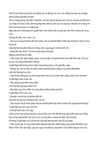 thế thì quả thật trong thiên hạ chẳng còn ai để bọn họ uý kỵ và chẳng bao lâu sau sẽ gặp
phải trường sát kiếp vô biên .
Thì ra chàng đang nghĩ đến một điều, với khả năng hiện tại của mình thì chàng có thể tranh
cao thấp với từng nhân vật trong Ngũ Ma. Nhưng nếu bọn họ hợp lực đối phó với chàng thì
khó mà lường được cơ thắng bại.
Nghĩ vậy nên chàng lập tức quyết định, tốt nhất là vẫn cứ giả tạo, tạm thời không nói ra sư
môn.
Chàng lắc đầu, mĩm cười, nói :
- Gia sư tự xưng là Đông Nhĩ lão nhân, còn có phải là Kiếm Thần hay không thì tại hạ chưa
từng hỏi.
Liễu My Nương cảm thấy hụt hẫng, bà ta ngớ người một lúc rồi nói :
- Đông Nhĩ lão nhân? Ta chưa từng nghe bao giờ!
Ngừng một lát ba hỏi tiếp :
- Tiểu huynh đệ, kiếm pháp ngươi vừa thi triển có phải là chiêu thứ nhất "Bài Vân Thể Vụ"
trong Long Hành Bát Kiếm không?
Tuyết Nghi biết không thừa nhận cũng không được nên gật đầu, đáp :
- Không sai, chỉ có điều bộ kiếm pháp này không kêu bằng Long Hành Bát Kiếm.
Liễu My Nương truy vấn :
- Vậy thì kêu bằng gi? Lẻ nào trong thiên hạ còn có chiêu kiếm giống nhau như thế sao?
Tuyết Nghi thản nhiên nói :
- Kêu bằng Long Hành Cửu Kiếm.
Liễu My Nương ngạc nhiên nói :
- Bát Kiếm hay Cửu Kiếm thì cũng đều là kiếm pháp mà thôi.
Tuyết Nghi mĩm cười, nói :
- Chuyện này thì tại hạ không biết rồi.
Liễu My Nương tỏ vẻ không hiểu, bà nói :
- Tiểu huynh đệ bộ kiếm pháp nầy là do Đông Nhĩ lão nhân truyền cho ngươi phải không?
Tuyết Nghi lại vừa cười vừa nói :
- Không hoàn toàn như vậy.
Cách trả lời của chàng càng lúc càng khiến cho Liễu My Nương nghi thần nghi quỷ, đồng
thời cũng càng khiến cho bà ta như ở trọng đám sương mù dày năm trượng.
Phương Tuyết Nghi vừa dứt lời thì Liễu My Nương bật cười rồi nói ngay :
- Tiểu huynh đệ, rõ ràng chiêu kiếm nầy là chiêu thứ nhất trong Long Hành Bát Kiếm của
Kiếm Thần Trần đại hiệp, vậy mà ngươi nói dối là Long Hành Cửu Kiếm! Ngươi còn nói...
 