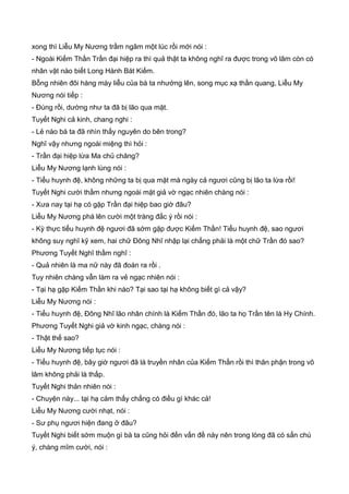 xong thì Liễu My Nương trầm ngâm một lúc rồi mới nói :
- Ngoài Kiếm Thần Trần đại hiệp ra thì quả thật ta không nghĩ ra được trong võ lâm còn có
nhân vật nào biết Long Hành Bát Kiếm.
Bỗng nhiên đôi hàng mày liễu của bà ta nhướng lên, song mục xạ thần quang, Liễu My
Nương nói tiếp :
- Đúng rồi, dường như ta đã bị lão qua mặt.
Tuyết Nghi cả kinh, chang nghi :
- Lẻ nào bà ta đã nhìn thấy nguyên do bên trong?
Nghĩ vậy nhưng ngoài miệng thì hỏi :
- Trần đại hiệp lừa Ma chủ chăng?
Liễu My Nương lạnh lùng nói :
- Tiểu huynh đệ, không những ta bị qua mặt mà ngày cả ngươi cũng bị lão ta lừa rồi!
Tuyết Nghi cười thầm nhưng ngoài mặt giả vờ ngạc nhiên chàng nói :
- Xưa nay tại hạ có gặp Trần đại hiệp bao giờ đâu?
Liễu My Nương phá lên cười một tràng đắc ý rồi nói :
- Kỳ thực tiểu huynh đệ ngươi đã sớm gặp được Kiếm Thần! Tiểu huynh đệ, sao ngươi
không suy nghĩ kỹ xem, hai chữ Đông Nhĩ nhập lại chẳng phải là một chữ Trần đó sao?
Phương Tuyết Nghĩ thầm nghĩ :
- Quả nhiên là ma nữ này đã đoán ra rồi .
Tuy nhiên chàng vẫn làm ra vẻ ngạc nhiên nói :
- Tại hạ gặp Kiếm Thần khi nào? Tại sao tại hạ không biết gì cả vậy?
Liễu My Nương nói :
- Tiểu huynh đệ, Đông Nhĩ lão nhân chính là Kiếm Thần đó, lão ta họ Trần tên là Hy Chính.
Phương Tuyết Nghi giả vờ kinh ngạc, chàng nói :
- Thật thế sao?
Liễu My Nương tiếp tục nói :
- Tiểu huynh đệ, bây giờ ngươi đã là truyền nhân của Kiếm Thần rồi thì thân phận trong võ
lâm không phải là thấp.
Tuyết Nghi thản nhiên nói :
- Chuyện này... tại hạ cảm thấy chẳng có điều gì khác cả!
Liễu My Nương cười nhạt, nói :
- Sư phụ ngươi hiện đang ở đâu?
Tuyết Nghi biết sớm muộn gì bà ta cũng hỏi đến vấn đề này nên trong lòng đã có sẳn chú
ý, chàng mĩm cười, nói :
 