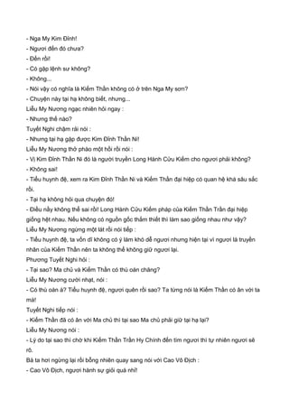 - Nga My Kim Đỉnh!
- Ngươi đến đó chưa?
- Đến rồi!
- Có gặp lệnh sư không?
- Không...
- Nói vậy có nghĩa là Kiếm Thần không có ở trên Nga My sơn?
- Chuyện này tại hạ không biết, nhưng...
Liễu My Nương ngạc nhiên hỏi ngay :
- Nhưng thế nào?
Tuyết Nghi chậm rải nói :
- Nhưng tại hạ gặp được Kim Đỉnh Thần Ni!
Liễu My Nương thở phào một hồi rồi nói :
- Vị Kim Đỉnh Thần Ni đó là người truyền Long Hành Cửu Kiếm cho ngươi phải không?
- Không sai!
- Tiểu huynh đệ, xem ra Kim Đỉnh Thần Ni và Kiếm Thần đại hiệp có quan hệ khá sâu sắc
rồi.
- Tại hạ không hỏi qua chuyện đó!
- Điều nầy không thể sai rồi! Long Hành Cửu Kiếm pháp của Kiếm Thần Trần đại hiệp
giống hệt nhau. Nếu không có nguồn gốc thắm thiết thì làm sao giống nhau như vậy?
Liễu My Nương ngừng một lát rồi nói tiếp :
- Tiểu huynh đệ, ta vốn dĩ không có ý làm khó dễ ngươi nhưng hiện tại vì ngươi là truyền
nhân của Kiếm Thần nên ta không thể không giữ ngươi lại.
Phương Tuyết Nghi hỏi :
- Tại sao? Ma chủ và Kiếm Thần có thù oán chăng?
Liễu My Nương cười nhạt, nói :
- Có thù oán à? Tiểu huynh đệ, ngươi quên rồi sao? Ta từng nói là Kiếm Thần có ân với ta
mà!
Tuyết Nghi tiếp nói :
- Kiếm Thần đã có ân với Ma chủ thì tại sao Ma chủ phải giữ tại hạ lại?
Liễu My Nương nói :
- Lý do tại sao thì chờ khi Kiếm Thần Trần Hy Chính đến tìm ngươi thì tự nhiên ngươi sẽ
rõ.
Bà ta hơi ngừng lại rồi bỗng nhiên quay sang nói với Cao Vô Địch :
- Cao Vô Địch, ngươi hành sự giỏi quá nhỉ!
 
