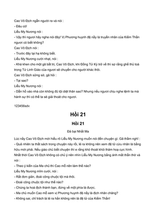 Cao Vô Địch ngẫn người ra và nói :
- Đâu có!
Liễu My Nương nói :
- Vậy thì ngươi hãy nghe nói đây! Vị Phương huynh đệ nầy là truyền nhân của Kiếm Thần
ngươi có biết không?
Cao Vô Địch nói :
- Trước đây tại hạ không biết.
Liễu My Nương cười nhạt, nói :
- Khá khen cho một gã bất trị, Cao Vô Địch, khi Đồng Tử Kỳ trở về thì sợ rằng ghế thủ toà
trong Tứ Linh Giáo của ngươi sẽ chuyển cho người khác thôi.
Cao Vô Địch sững sờ, gã hỏi :
- Tại sao?
Liễu My Nương nói :
- Dẫn hổ vào nhà còn không đũ tội diệt thân sao? Nhưng nếu ngươi chịu nghe lệnh ta mà
hành sự thì có thể ta sẽ giải thoát cho ngươi.
123456sdv
Hồi 21
Hồi 21
Đả bại Nhất Ma
Lúc nầy Cao Vô Địch mới hiểu rõ Liễu My Nương muốn nói đến chuyện gì. Gã thầm nghĩ :
- Quả nhiên ta thất sách trong chuyện này rồi, lẻ ra không nên xem đệ tử cừu nhân là bằng
hữu mới phải. Nếu giáo chủ biết chuyện thì e rằng khó thoát khỏi thảm hoạ cực hình.
Nhất thời Cao Vô Địch không có chủ ý nên nhìn Liễu My Nương bằng ánh mắt thẩn thờ và
nói :
- Theo ý kiến của Ma chủ thì Cao mỗ nên làm thế nào?
Liễu My Nương mĩm cười, nói :
- Rất đơn giản, đoái công chuộc tội mà thôi.
- Đoái công chuộc tội như thế nào?
- Chúng ta hoá địch thành bạn, đứng về một phía là được.
- Ma chủ muốn Cao mỗ xem vị Phương huynh đệ nầy là địch nhân chăng?
- Không sai, chỉ trách là lẻ ra hắn không nên là đệ tử của Kiếm Thần!
 