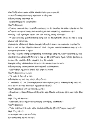Cao Vô Địch trầm ngâm một lát rồi nói với giọng cương quyết :
- Cao mỗ không phải là hạng người bán rẻ bằng hữu!
Liễu My Nương cười nhạt, nói :
- Khá lắm! Ngươi rất có nghĩa khí!
Cao Vô Địch nói :
- Phương huynh đệ thấy nguy hiểm mà tương trợ, ân tình đồng ý ở lại ba ngày đối với Cao
mỗ quả là cao quý vô cùng, dù Cao mỗ bị giết chết cũng không một chút ân hận!
Phương Tuyết Nghi nghe vậy thì cảm kích vô cùng, chàng thầm nghĩ :
- Vị Cao huynh này quả nhiên là một trang nam nhi đầy nghĩa khí, tốt xấu thế nào ta cũng
phải cứu gã mới được .
Chàng thừa biết là mình đã dấn thân vào hiểm cảnh nhưng vẫn muốn cứu cho Cao Vô
Địch ra khỏi ma đạo, đây chính là cơ sở thành công của một đại hào kiệt có lòng dại nhân
đại nghĩa quên mình vì người.
Lúc nầy Tống Phù không ngừng lo lắng, một khi Ngải Đông Hải, Cao Vô Địch thật sự hoá
địch thành bạn với Liễu My Nương và hợp lực đối phó Phương Tuyết Nghi thì dù chàng là
truyền nhân của Kiếm Thần cũng khó lòng đối phó nỗi.
Đang lúc chẳng biết là thế nào thì vô tình lão tiến lên trước ba bước.
Liễu My Nương chú mục nhìn Cao Vô Địch rồi cười nhạt nói :
- Cao Vô Địch, ngươi nên tự biết thân phận của mình!
Cao Vô Địch mĩm cười, nói :
- Tất nhiên là Cao mỗ tự biết.
Liễu My Nương lạnh lùng hú một tiếng rồi nói :
- Thủ toà của Tứ Linh Giáo mà phạm vào hành vi phản giáo đó thì Đồng Tử Kỳ sẽ có thủ
đoạn ác độc thế nào để đối đải, ngươi thừa biết chứ?
Cao Vô Địch lộ vẻ kinh hải trên mặt, gã nói :
- Chuyện này... Cao mỗ không có tâm phản giáo, Ma chủ không cần dùng ngụy ngôn để uy
hiếp.
Ngải Đông Hải xen vào :
- Cao huynh, lẻ nào ngươi không rõ dụng tâm thật sự của Ma chủ?
Cao Vô Địch nói :
- Ý của Ngải huynh là muốn tại hạ liên thủ với Ma chủ đối phó Phương huynh đệ?
Ngải Đông Hải nói :
- Cao huynh hiểu được thì tốt rồi!
Lão thở dài một hơi rồi nói tiếp :
 