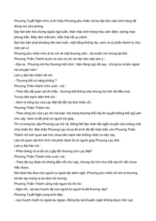 Phương Tuyết Nghi nhìn ra thì thấy Phương phu nhân và hai đại hán mặc kinh trang đã
đứng nơi cửa phòng.
Đại hán bên trái chừng ngoài ngũ tuần, thân mặc kinh trang màu xám đậm, tướng mạo
phong trần. Mày rậm mắt tròn, thần thái rất uy mãnh.
Đại hán bên phải khoảng trên tam tuần, mặt trắng không râu, xem ra có phần thanh tú như
một văn sĩ.
Phương phu nhân nhìn ái tử với vẻ mặt thương cảm , bà muốn nói nhưng lại thôi .
Phương Thiên Thành bước ra cửa và nói với đại hán mặc lam y :
- Đại ca , Phương nhi thọ thương một chút , hiện đang ngủ rất say , chúng ta ra bên ngoài
nói chuyện nhé !
Lam y đại hán chậm rải nói :
- Thương thế có nặng không ?
Phương Thiên thành mĩm cười , nói :
- Theo tiểu đệ quan sát thì thấy , thương thế không nhẹ nhưng hơi thở rất điều hoà .
Trung niên bạch diện khẻ nói :
- Xem ra công lực của Lạc điệt đã tiến bộ khá nhiều rồi .
Phương Thiên Thành nói :
- Theo công lực của Lạc nhi mà luận, thọ trọng thương thế nầy thì quyết không thể ngủ yên
như vậy. Xem ra tất phải có người trợ giúp.
Thì ra trong lúc cắp Phương Lạc trở về, Đông Nhĩ lão nhân đã ngầm truyền cho chàng một
chút chân khí. Bản thân Phương Lạc chưa đũ trình độ để nhận biết, còn Phương Thiên
Thành chỉ mới quan sát chứ chưa bắt mạch nên không nhận ra việc này.
Lão chỉ quan sát tình hình mà phán đoán là có người giúp Phương Lạc thôi.
Lam y đại hán nói :
- Phải chăng có ai đó có ý gây tổn thương cho Lạc điệt?
Phương Thiên Thành mĩm cười, nói :
- Theo đệ suy đoán thì không đến nỗi như vậy, nhưng nội tình như thế nào thì vẫn chưa
hiểu được.
Nói đoạn lão đưa mọi người ra ngoài đại sãnh ngồi, Phương phu nhân cố nén bi thương,
bà tận tay mang ra ba tách trà hương.
Phương Thiên Thành uống một ngụm trà rồi nói :
- Nghi nhi , tại sao huynh đệ của ngươi bị người ta đả thương vậy?
Phương Tuyết Nghi cung kính đáp :
- Lạc huynh muốn ra ngoài du ngoạn, Đông lão bá khuyên ngăn không được nên Lạc
 