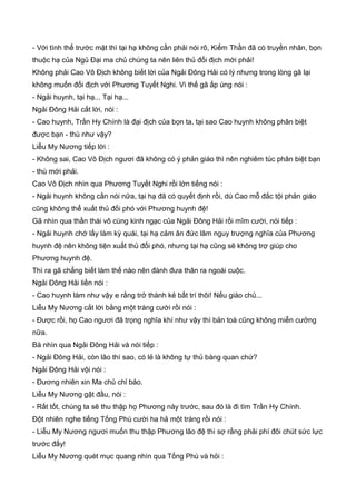 - Với tình thế trước mặt thì tại hạ không cần phải nói rõ, Kiếm Thần đã có truyền nhân, bọn
thuộc hạ của Ngủ Đại ma chủ chúng ta nên liên thủ đối địch mới phải!
Không phải Cao Vô Địch không biết lời của Ngải Đông Hải có lý nhưng trong lòng gã lại
không muốn đối địch với Phương Tuyết Nghi. Vì thế gã ấp úng nói :
- Ngải huynh, tại hạ... Tại hạ...
Ngải Đông Hải cắt lời, nói :
- Cao huynh, Trần Hy Chính là đại địch của bọn ta, tại sao Cao huynh không phân biệt
được bạn - thù như vậy?
Liễu My Nương tiếp lời :
- Không sai, Cao Vô Địch ngươi đã không có ý phản giáo thì nên nghiêm túc phân biệt bạn
- thù mới phải.
Cao Vô Địch nhìn qua Phương Tuyết Nghi rồi lớn tiếng nói :
- Ngải huynh không cần nói nữa, tại hạ đã có quyết định rồi, dù Cao mỗ đắc tội phản giáo
cũng không thể xuất thủ đối phó với Phương huynh đệ!
Gã nhìn qua thần thái vô cùng kinh ngạc của Ngải Đông Hải rồi mĩm cười, nói tiếp :
- Ngải huynh chớ lấy làm kỳ quái, tại hạ cảm ân đức lâm nguy trượng nghĩa của Phương
huynh đệ nên không tiện xuất thủ đối phó, nhưng tại hạ cũng sẽ không trợ giúp cho
Phương huynh đệ.
Thì ra gã chẳng biết làm thế nào nên đành đưa thân ra ngoài cuộc.
Ngải Đông Hải liền nói :
- Cao huynh làm như vậy e rằng trở thành kẻ bất trí thôi! Nếu giáo chủ...
Liễu My Nương cắt lời bằng một tràng cười rồi nói :
- Được rồi, họ Cao ngươi đã trọng nghĩa khí như vậy thì bản toà cũng không miễn cưởng
nữa.
Bà nhìn qua Ngải Đông Hải và nói tiếp :
- Ngải Đông Hải, còn lão thì sao, có lẻ là không tự thủ bàng quan chứ?
Ngải Đông Hải vội nói :
- Đương nhiên xin Ma chủ chỉ bảo.
Liễu My Nương gật đầu, nói :
- Rất tốt, chúng ta sẽ thu thập họ Phương này trước, sau đó là đi tìm Trần Hy Chính.
Đột nhiên nghe tiếng Tống Phù cười ha hả một tràng rồi nói :
- Liễu My Nương ngươi muốn thu thập Phương lão đệ thì sợ rằng phải phí đôi chút sức lực
trước đấy!
Liễu My Nương quét mục quang nhìn qua Tống Phù và hỏi :
 
