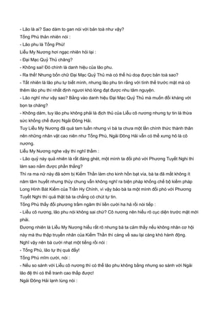 - Lão là ai? Sao dám to gan nói với bản toà như vậy?
Tống Phù thản nhiên nói :
- Lão phu là Tống Phù!
Liễu My Nương hơi ngạc nhiên hỏi lại :
- Đại Mạc Quỷ Thủ chăng?
- Không sai! Đó chính là danh hiệu của lão phu.
- Ra thế! Nhưng bốn chữ Đại Mạc Quỷ Thủ mà có thể hù doạ được bản toà sao?
- Tất nhiên là lão phu tự biết mình, nhưng lão phu tin rằng với tình thế trước mặt mà có
thêm lão phu thì nhất định ngươi khó lòng đạt được nhu tâm nguyện.
- Lão nghĩ như vậy sao? Bằng vào danh hiệu Đại Mạc Quỷ Thủ mà muốn đối kháng với
bọn ta chăng?
- Không dám, tuy lão phu không phải là địch thủ của Liễu cô nương nhưng tự tin là thừa
sức khống chế được Ngải Đông Hải.
Tuy Liễu My Nương đã quá tam tuần nhưng vì bà ta chưa một lần chính thức thành thân
nên những nhân vật cao niên như Tống Phù, Ngải Đông Hải vẫn có thể xưng hô là cô
nương.
Liễu My Nương nghe vậy thì nghĩ thầm :
- Lão quỷ này quả nhiên là rất đáng ghét, một mình ta đối phó với Phương Tuyết Nghi thì
làm sao nắm được phần thắng?
Thì ra ma nữ này đã sớm bị Kiếm Thần làm cho kinh hồn bạt vía, bà ta đã mất không ít
năm tâm huyết nhưng thủy chung vẫn không nghĩ ra biện pháp khống chế bộ kiếm pháp
Long Hình Bát Kiếm của Trần Hy Chính, vì vậy bảo bà ta một mình đối phó với Phương
Tuyết Nghi thì quả thật bà ta chẳng có chút tự tin.
Tống Phù thấy đổi phương trầm ngâm thì liền cười ha hả rồi nói tiếp :
- Liễu cô nương, lão phu nói không sai chứ? Cô nương nên hiểu rõ cục diện trước mặt mới
phải.
Đương nhiên là Liễu My Nương hiểu rất rõ nhưng bà ta cảm thấy nếu không nhân cơ hội
này mà thu thập truyền nhân của Kiếm Thần thì càng về sau lại càng khó hành động.
Nghĩ vậy nên bà cười nhạt một tiếng rồi nói :
- Tống Phù, lão tự thị quá đấy!
Tống Phù mĩm cười, nói :
- Nếu so sánh với Liễu cô nương thì có thể lão phu không bằng nhưng so sánh với Ngải
lão đệ thì có thể tranh cao thấp được!
Ngải Đông Hải lạnh lùng nói :
 