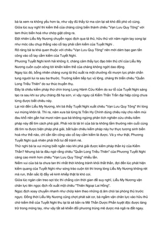 bà ta xem ra không yếu hơn ta, như vậy đũ thấy tứ ma còn lại sẽ khó đối phó vô cùng.
Giữa lúc suy nghĩ thì kiếm thế của chàng cũng biến thành chiêu "Vạn Lưu Quy Tông" với
tam thức biến hoá như chớp giật công ra.
Đột nhiên Liễu My Nương chuyễn ngọc địch qua tả thủ, hữu thủ với năm ngón tay cong lại
như móc câu chụp thẳng vào cổ tay phải cầm kiếm của Tuyết Nghi .
Rõ ràng bà ta khá quen thuộc với chiêu "Vạn Lưu Quy Tông" nên mới dám bạo gan tấn
công vào cổ tay cầm kiếm của Tuyết Nghi.
Phương Tuyết Nghi kinh hải không ít, chàng cảm thấy lực đạo trên thủ chỉ của Liễu My
Nương cuồn cuộn xông tới khiến kiếm thế của chàng không ngớt dao động.
Ngay lúc đó, bỗng nhiên chàng vung tả thủ xuất ra một chưởng rồi mượn lực phản chấn
tung người lui ra sau ba thước. Trường kiếm tiếp tục vũ lộng, chàng thi triển chiêu "Quần
Long Triều Thiên" do sư thúc truyền thụ.
Đây là chiêu kiếm pháp thứ chín trong Long Hành Cửu Kiếm do sư tổ của Tuyết Nghi sáng
tạo ra sau khi sư phụ chàng đã hạ sơn, vì vậy ngay cả Kiếm Thần Trần đại hiệp cũng chưa
từng được biết chiêu này.
Lại nói đến Liễu My Nương, khi bà thấy Tuyết Nghi xuất chiêu "Vạn Lưu Quy Tông" thì lòng
vui mừng khôn tả. Thì ra, năm xưa bà từng bị Trần Hy Chính dùng chiêu này cho nếm mùi
đau khổ nên gần hai mươi năm qua bà không ngừng phân tích nghiên cứu chiêu kiếm
pháp này để tìm cách phá giải. Phải nói là tài trí của bà ta không tầm thường nên cuối cùng
đã tìm ra được biện pháp phá giải, bất luận chiêu kiếm pháp này hư thực tương sinh biến
hoá như thế nào, chỉ cần tấn công vào cổ tay cầm kiếm là được. Và y như thật, Phương
Tuyết Nghi quả nhiên phải thối lui để tránh né.
Thử nghi bà ta vui mừng biết ngần nào khi phá giải được kiếm pháp thần kỳ của Kiếm
Thần? Nhưng bà ta đâu ngờ rằng chiêu "Quần Long Triều Thiên" của Phương Tuyết Nghi
càng cao minh hơn chiêu "Vạn Lưu Quy Tông" nhiều lần.
Niềm vui của bà ta chưa tan thì nhất thời không tránh khỏi thất thần, đợi đến lúc phát hiện
kiếm quang của Tuyết Nghi như sóng trào cuộn tới thì trong lòng Liễu My Nương không rét
mà run, thần sắc lộ đầy vẻ kinh khiếp thật là khó coi.
Giữa lúc ngàn cân treo sợi tóc thì chẳng còn thời gian để suy nghĩ, Liễu My Nương vận
chân lực lên ngọc địch rồi xuất một chiêu "Thiên Ngoại Lai Hồng".
Ngọc địch xoay chuyển nhanh như chớp kèm theo những dị âm chói tai phòng thủ trước
ngực. Đồng thời Liễu My Nương cũng chợt phát sát cơ, bà ngầm vận chân lực vào hữu thủ
chờ kiếm thế của Tuyết Nghi thu lại là sẽ bắn ra Mê Thần Dược Phấn tuyệt độc được tàng
trữ trong móng tay, như vậy tất sẽ khiến đối phương trúng mê dược mà ngã ra đất ngay.
 