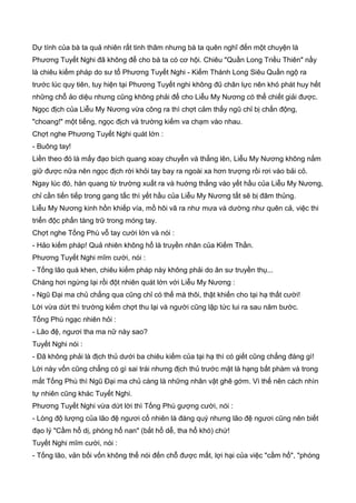 Dự tính của bà ta quả nhiên rất tinh thâm nhưng bà ta quên nghĩ đến một chuyện là
Phương Tuyết Nghi đã không để cho bà ta có cơ hội. Chiêu "Quần Long Triều Thiên" nầy
là chiêu kiếm pháp do sư tổ Phương Tuyết Nghi - Kiếm Thánh Long Siêu Quần ngộ ra
trước lúc quy tiên, tuy hiện tại Phương Tuyết nghi không đũ chân lực nên khó phát huy hết
những chỗ ảo diệu nhưng cũng không phải để cho Liễu My Nương có thể chiết giải được.
Ngọc địch của Liễu My Nương vừa công ra thì chợt cảm thấy ngũ chỉ bị chấn động,
"choang!" một tiếng, ngọc địch và trường kiếm va chạm vào nhau.
Chợt nghe Phương Tuyết Nghi quát lớn :
- Buông tay!
Liền theo đó là mấy đạo bích quang xoay chuyển và thẳng lên, Liễu My Nương không nắm
giữ được nữa nên ngọc địch rời khỏi tay bay ra ngoài xa hơn trượng rồi rơi vào bải cỏ.
Ngay lúc đó, hàn quang từ trường xuất ra và huớng thẳng vào yết hầu của Liễu My Nương,
chỉ cần tiến tiếp trong gang tấc thì yết hầu của Liễu My Nương tất sẽ bị đâm thủng.
Liễu My Nương kinh hồn khiếp vía, mồ hôi vã ra như mưa và dường như quên cả, việc thi
triển độc phấn tàng trữ trong móng tay.
Chợt nghe Tống Phù vỗ tay cười lớn và nói :
- Hảo kiếm pháp! Quả nhiên không hổ là truyền nhân của Kiếm Thần.
Phương Tuyết Nghi mĩm cười, nói :
- Tống lão quá khen, chiêu kiếm pháp này không phải do ân sư truyền thụ...
Chàng hơi ngừng lại rồi đột nhiên quát lớn với Liễu My Nương :
- Ngũ Đại ma chủ chẳng qua cũng chỉ có thế mà thôi, thật khiến cho tại hạ thất cười!
Lời vừa dứt thì trường kiếm chợt thu lại và người cũng lập tức lui ra sau năm bước.
Tống Phù ngạc nhiên hỏi :
- Lão đệ, ngươi tha ma nữ này sao?
Tuyết Nghi nói :
- Đã không phải là địch thủ dưới ba chiêu kiếm của tại hạ thì có giết cũng chẳng đáng gì!
Lời này vốn cũng chẳng có gì sai trái nhưng địch thủ trước mặt là hạng bất phàm và trong
mắt Tống Phù thì Ngũ Đại ma chủ càng là những nhân vật ghê gớm. Vì thế nên cách nhìn
tự nhiên cũng khác Tuyết Nghi.
Phương Tuyết Nghi vừa dứt lời thì Tống Phù gượng cười, nói :
- Lòng độ lượng của lão đệ ngươi cố nhiên là đáng quý nhưng lão đệ ngươi cũng nên biết
đạo lý "Cầm hổ dị, phóng hổ nan" (bắt hổ dễ, tha hổ khó) chứ!
Tuyết Nghi mĩm cười, nói :
- Tống lão, vản bối vốn không thể nói đến chỗ được mất, lợi hại của việc "cầm hổ", "phóng
 