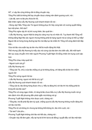 hổ", vì vậy lão cũng không cần lo lắng chuyện này.
Tống Phù biết là không thể lay chuyển được chàng nên đành gượng cười, nói :
- Lão đệ, xem ra lão phu thừa lời rồi.
Đột nhiên nghe Liễu My Nương cười khanh khách rồi nói :
- Đúng vậy! Nếu Tống Lão Tà ngươi không phục thì hãy cùng bản cô nương quyết thắng
bại một phen, thế nào?
Tống Phù nghe vậy thì nộ khí xung thiên, lão quát lớn :
- Liễu My Nương, ngươi thật là càng lúc càng mục hạ vô nhân rồi. Tuy thanh thế Tống mỗ
không bằng Ngũ Ma các ngươi nhưng không phải là hạng người mà ai cũng có thể uy hiếp!
Ngươi đã có hứng trong đường bại thủ mà tiếp tục tái chiến thì Tống mỗ cũng đành bồi tiếp
thôi...
Vừa nói lão vừa xoắn tay áo lên như thể là muốn động thủ thật.
Thế nhưng Liễu My Nương bị mấy câu nói cứng của lão làm cho biến sắc, đôi mắt hạnh
liên tục xoay chuyển nhìn trên người Phương Tuyết Nghi rồi bỗng nhiên ôm bụng cười sặc
sụa.
Tống Phù chau mày quát hỏi :
- Ngươi cười cái gì?
Liễu My Nương nói :
- Tống Lão Tà, chủ ý của lão chẳng có gì là không đúng, chỉ đáng tiếc là lão tìm nhằm
người rồi!
Tống Phù sững người hỏi lại :
- Liễu My Nương, ngươi nói thế là có ý gi?
Liễu My Nương cười khanh khách rồi nói :
- Tống Lão tà, lão đừng hòng được như ý. Nếu ta động thủ với lão thì há chẳng phải là
trúng kế của lão sao?
Tống Phù vô cùng ngạc nhiên, rõ ràng là lão chưa hiểu ra ý Liễu My Nương muốn nói gì
nên đành nhìn đối phương đến phát ngẫn mà không nói gì.
Phương Tuyết Nghi không nhịn được cười, chàng nói :
- Tống lão, hà tất phải lấy làm kỳ quái, chẳng qua là Liễu My Nương không muốn động thủ
với lão mà thôi.
Tống Phù tỏ vẻ không tin nhưng lại không thể không tin, lão mĩm cười, nói :
- Tại sao? Lão phu...
Phương Tuyết Nghi không chờ lão nói hết câu, chàng nói :
- Chuyện này rất đơn giản, nếu tại hạ bõ đi thì bà ta sẽ đồng ý quyết đấu với lão một trận
 