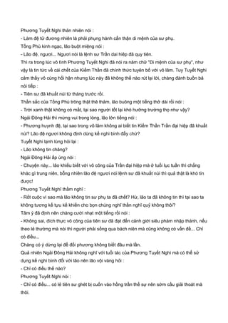 Phương Tuyết Nghi thản nhiên nói :
- Làm đệ tử đương nhiên là phải phụng hành cẩn thận di mệnh của sư phụ.
Tống Phù kinh ngạc, lão buột miệng nói :
- Lão đệ, ngươi... Ngươi nói là lệnh sư Trần dai hiêp đã quy tiên.
Thì ra trong lúc vô tình Phương Tuyết Nghi đã nói ra năm chữ "Di mệnh của sư phụ", như
vậy là tin tức về cái chết của Kiếm Thần đã chính thức tuyên bố với võ lâm. Tuy Tuyết Nghi
cảm thấy vô cùng hối hận nhưng lúc này đã không thể nào rút lại lời, chàng đành buồn bả
nói tiếp :
- Tiên sư đã khuất núi từ tháng trước rồi.
Thần sắc của Tống Phù trông thật thê thảm, lão buông một tiếng thở dài rồi nói :
- Trời xanh thật không có mắt, tại sao người tốt lại khó hưỡng trường thọ như vậy?
Ngải Đông Hải thì mừng vui trong lòng, lão lớn tiếng nói :
- Phương huynh đệ, tại sao trong võ lâm không ai biết tin Kiếm Thần Trần đại hiệp đã khuất
núi? Lão đệ ngươi không định dùng kế nghi binh đấy chứ?
Tuyết Nghi lạnh lùng hỏi lại :
- Lão không tin chăng?
Ngải Đông Hải ấp úng nói :
- Chuyện này... lão khiếu biết với võ công của Trần đại hiệp mà ở tuổi lục tuần thì chẳng
khác gì trung niên, bỗng nhiên lão đệ ngươi nói lệnh sư đã khuất núi thì quả thật là khó tin
được!
Phương Tuyết Nghĩ thầm nghĩ :
- Rốt cuộc vì sao mà lão không tin sư phụ ta đã chết? Hừ, lão ta đã không tin thì tại sao ta
không tương kế tựu kế khiến cho bọn chúng nghĩ thần nghĩ quỷ không thôi?
Tâm ý đã định nên chàng cười nhạt một tiếng rồi nói :
- Không sai, đích thực võ công của tiên sư đã đạt đến cảnh giới siêu phàm nhập thánh, nếu
theo lẻ thường mà nói thì người phải sống qua bách niên mà cũng không có vấn đề... Chỉ
có điều...
Chàng có ý dừng lại để đối phương không biết đâu mà lần.
Quả nhiên Ngải Đông Hải không nghĩ với tuổi tác của Phương Tuyết Nghi mà có thể sử
dụng kế nghi binh đối với lão nên lão vội vàng hỏi :
- Chỉ có điều thế nào?
Phương Tuyết Nghi nói :
- Chỉ có điều... có lẻ tiên sư ghét bị cuốn vào hồng trần thế sự nên sớm cầu giải thoát mà
thôi.
 