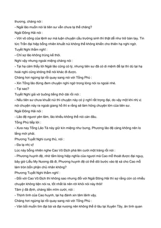 thương, chàng nói :
- Ngải lão muốn nói là tiên sư vẫn chưa tạ thế chăng?
Ngải Đông Hải nói :
- Với võ công của lệnh sư mà luận chuyện cầu trường sinh thì thật dễ như trở bàn tay. Tin
tức Trần đại hiệp bỗng nhiên khuất núi không thể không khiến cho thiên hạ nghi ngờ.
Tuyết Nghi thầm nghĩ :
- Chỉ sợ lão không trúng kế thôi.
Nghi vậy nhưng ngoài miệng chàng nói :
- Tại hạ cảm thấy lời Ngải lão cũng có lý, nhưng tiên sư đã có di mệnh để lại thì dù tại hạ
hoài nghi cũng không thể nói khác đi được.
Chàng hơi ngừng lại rồi quay sang nói với Tống Phù :
- Xin Tống lão đừng đem chuyện nghi ngờ trong lòng nói ra ngoài nhé.
- Tại sao?
Tuyết Nghi giả vờ buông tiếng thở dài rồi nói :
- Nếu tiên sư chưa khuất núi thì chuyện này có ý nghĩ rất trọng đại, do vậy một khi nhị vị
nói chuyện này ra ngoài giang hồ thì e rằng sẽ làm hỏng chuyện lớn của tiên sư.
Ngải Đông Hải nói :
- Lão đệ ngươi yên tâm, lão khiếu không thể nói càn đâu.
Tống Phù tiếp lời :
- Xưa nay Tống Lão Tà này giữ kín miệng như bưng, Phương lão đệ càng không nên lo
lắng mới phải.
Phương Tuyết Nghi cung thủ, nói :
- Đa tạ nhị vị!
Lúc này bỗng nhiên nghe Cao Vô Địch phá lên cười một tràng rồi nói :
- Phương huynh đệ, nhờ tấm lòng hiệp nghĩa của ngươi mà Cao mỗ thoát được đại nguy,
bây giờ Liễu My Nương đã đi, Phương huynh đệ có thể dõi bước vào tệ xá cho Cao mỗ
làm tròn bổn phận chủ nhân không?
Phương Tuyết Nghi thầm nghĩ :
- Đối với Cao Vô Địch thì không sao nhưng đối với Ngải Đông Hải thì sợ rằng còn có nhiều
chuyện không tiện nói ra, tốt nhất là nên rời khỏi nói này thôi!
Tâm ý đã định, chàng liền mĩm cười, nói :
- Thịnh tình của Cao huynh, tại hạ đành xin tâm lãnh vậy.
Chàng hơi ngừng lại rồi quay sang nói với Tống Phù :
- Vản bối muốn tìm đại bá và đại nương nên không thể ở lâu tại Xuyên Tây, ân tình quan
 
