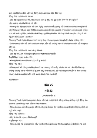 tâm của lão tiến bối, vản bối đành chờ ngày sau báo đáp vậy.
Tống Phù cười ha hả rồi nói :
- Lão đệ ngươi nói gì thế, lão phu có làm gì đâu mà gọi là ân tình với ân nghĩa?
Lão ngừng lại giây lát rồi nói tiếp :
- Nhưng lão đệ ngươi còn trẻ tuổi, ngày sau hành tẩu giang hồ khó tránh được bon gian tà
với nhiều quỷ kế, dù sao thì lão phu cũng sinh trước ngươi ít nhiều năm nên cũng có nhiều
hơn vài kinh nghiệm, nếu lão đệ không ngại lão phu làm liên luỵ thì để lão phu cùng đi với
người đến Xuyên Tây nhé?
Phương Tuyết Nghi rất cảm kích trong lòng nhưng ngoài miệng luôn đa tạ, chàng nói :
- Chuyện này vản bối làm sao dám nhận, tiền bối không nên vì chuyện của vản bối mà phải
bôn ba.
Tống Phù cười ha hả một tràng rồi nói :
- Lão đệ ơi! Xem ra lão phu phải nói thật mới được rồi!
Tuyết Nghi ngạc nhiên hỏi :
- Không lẻ lão tiến bối còn có ý đồ gì khác?
Tống Phù nói :
- Không sai! Võ công của lão phu có hạn nhưng hôm nầy lại đắc tội với Liễu My Nương,
không chừng bà ta vẫn còn ở quanh đây chờ lão phu, do vậy lão phu muốn đi theo lão đệ
ngươi chẳng qua là muốn nhờ uy để tránh hoạ mà thôi!
123456sdv
Hồi 22
Hồi 22
Ước hội thần bí
Phương Tuyết Nghi không nhịn được nên bật cười thành tiếng, chàng không ngờ Tống lão
lại hoạt kê như vậy nên cố nín cười mà nói :
- Tống lão quả xem trọng vản bối rồi, nhưng dù sao thì vản bối cũng rất cảm kích ân tình tri
ngộ hôm nay!
Tống Phù liền hỏi :
- Vậy là lão đệ ngươi đã đồng ý?
Tuyết Nghi nói :
- Tống lão đã hạ cố giao tình, nếu vản bối không đồng ý thì chẳng phải sẽ bị thiên hạ chê
 