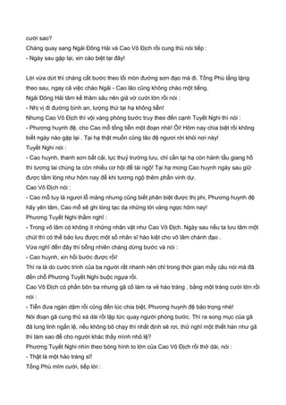 cười sao?
Chàng quay sang Ngải Đông Hải và Cao Vô Địch rồi cung thủ nói tiếp :
- Ngày sau gặp lại, xin cáo biệt tại đây!
Lời vừa dứt thì chàng cất bước theo lối mòn đường sơn đạo mà đi. Tống Phù lẳng lặng
theo sau, ngay cả việc chào Ngải - Cao lão cũng không chào một tiếng.
Ngải Đông Hải tâm kế thâm sâu nên giả vờ cười lớn rồi nói :
- Nhị vị đi đường bình an, lượng thứ tại hạ không tiễn!
Nhưng Cao Vô Địch thì vội vàng phóng bước truy theo đến cạnh Tuyết Nghi thì nói :
- Phương huynh đệ, cho Cao mỗ tống tiễn một đoạn nhé! Ôi! Hôm nay chia biệt rồi không
biết ngày nào gặp lại . Tại hạ thật muốn cũng lão đệ ngươi rời khỏi nơi này!
Tuyết Nghi nói :
- Cao huynh, thanh sơn bất cải, lục thuỷ trường lưu, chỉ cần tại hạ còn hành tẩu giang hồ
thì tương lai chúng ta còn nhiều cơ hội để tái ngộ! Tại hạ mong Cao huynh ngày sau giữ
được tấm lòng như hôm nay để khi tương ngộ thêm phần vinh dự.
Cao Vô Địch nói :
- Cao mỗ tuy là ngươi lỗ mảng nhưng cũng biết phân biệt được thị phi, Phương huynh đệ
hãy yên tâm, Cao mỗ sẽ ghi lòng tạc dạ những lời vàng ngọc hôm nay!
Phương Tuyết Nghi thầm nghĩ :
- Trong võ lâm có không ít những nhân vật như Cao Vô Địch. Ngày sau nếu ta lưu tâm một
chút thì có thể bảo lưu được một số nhân sĩ hào kiệt cho võ lâm chánh đạo .
Vừa nghĩ đến đây thì bỗng nhiên chàng dừng bước và nói :
- Cao huynh, xin hồi bước được rồi!
Thì ra là do cước trình của ba người rất nhanh nên chỉ trong thời gian mấy câu nói mà đã
đến chỗ Phương Tuyết Nghi buộc ngựa rồi.
Cao Vô Địch có phần bôn ba nhưng gã cố làm ra vẻ hào tráng , bằng một tràng cười lớn rồi
nói :
- Tiễn đưa ngàn dậm rồi cũng đến lúc chia biệt, Phương huynh đệ bảo trọng nhé!
Nói đoạn gã cung thủ xá dài rồi lập tức quay người phóng bước. Thì ra song mục của gã
đã lung linh ngấn lệ, nếu không bõ chạy thì nhất định sẽ rơi, thử nghĩ một thiết hán như gã
thì làm sao để cho người khác thấy mình nhỏ lệ?
Phương Tuyết Nghi nhìn theo bóng hình to lớn của Cao Vô Địch rồi thở dài, nói :
- Thật là một hảo tráng sĩ!
Tống Phù mĩm cười, tiếp lời :
 