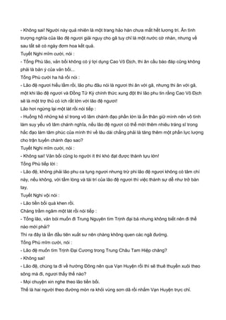 - Không sai! Người này quả nhiên là một trang hảo hán chưa mất hết lương tri. Ân tình
trượng nghĩa của lão đệ ngươi giải nguy cho gã tuy chỉ là một nước cờ nhàn, nhưng về
sau tất sẽ có ngày đơm hoa kết quả.
Tuyết Nghi mĩm cười, nói :
- Tống Phù lão, vản bối không có ý lợi dụng Cao Vô Địch, thi ân cầu báo đáp cũng không
phải là bản ý của vản bối...
Tống Phù cười ha hả rồi nói :
- Lão đệ ngươi hiểu lầm rồi, lão phu đâu nói là ngươi thi ân với gã, nhưng thi ân với gã,
một khi lão đệ ngươi và Đồng Tử Kỳ chính thức xung đột thì lão phu tin rằng Cao Vô Địch
sẽ là một trợ thủ có ích rất lớn với lão đệ ngươi!
Lão hơi ngừng lại một lát rồi nói tiếp :
- Huống hồ những kẻ sĩ trong võ lâm chánh đạo phần lớn là ẩn thân giữ mình nên vô tình
làm suy yếu võ lâm chánh nghĩa, nếu lão đệ ngươi có thể mời thêm nhiêu tráng sĩ trong
hắc đạo làm tâm phúc của mình thì về lâu dài chẳng phải là tăng thêm một phần lực lượng
cho trận tuyến chánh đạo sao?
Tuyết Nghi mĩm cười, nói :
- Không sai! Vản bối cũng lo người ít thì khó đạt được thành tựu lớn!
Tống Phù tiếp lời :
- Lão đệ, không phải lão phu ca tụng ngươi nhưng trừ phi lão đệ ngươi không có tâm chí
này, nếu không, với tấm lòng và tài trí của lão đệ ngươi thì việc thành sự dễ như trở bàn
tay.
Tuyết Nghi vội nói :
- Lão tiền bối quá khen rồi.
Chàng trầm ngâm một lát rồi nói tiếp :
- Tống lão, vản bói muốn đi Trung Nguyên tìm Trịnh đại bá nhưng không biết nên đi thế
nào mới phải?
Thì ra đây là lần đầu tiên xuất sư nên chàng không quen các ngã đường.
Tống Phù mĩm cười, nói :
- Lão đệ muốn tìm Trịnh Đại Cương trong Trung Châu Tam Hiệp chăng?
- Không sai!
- Lão đệ, chúng ta đi về hướng Đông nên qua Vạn Huyện rồi thì sẽ thuê thuyền xuôi theo
sông mà đi, ngươi thấy thế nào?
- Mọi chuyện xin nghe theo lão tiền bối.
Thế là hai người theo đường mòn ra khỏi vùng sơn dã rồi nhắm Vạn Huyện trực chỉ.
 