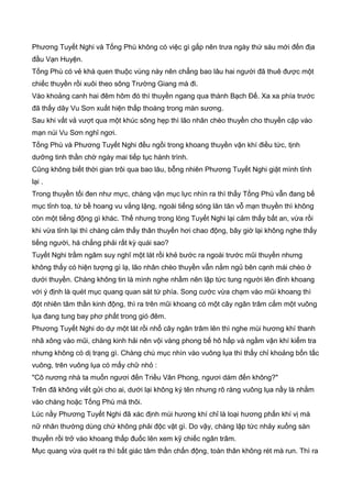 Phương Tuyết Nghi và Tống Phù không có việc gì gấp nên trưa ngày thứ sáu mới đến địa
đầu Vạn Huyện.
Tống Phù có vẻ khá quen thuộc vùng này nên chẳng bao lâu hai người đã thuê được một
chiếc thuyền rồi xuôi theo sông Trường Giang mà đi.
Vào khoảng canh hai đêm hôm đó thì thuyền ngang qua thành Bạch Đế. Xa xa phía trước
đã thấy dãy Vu Sơn xuất hiện thấp thoáng trong màn sương.
Sau khi vất vả vượt qua một khúc sông hẹp thì lão nhân chèo thuyền cho thuyền cặp vào
mạn núi Vu Sơn nghỉ ngơi.
Tống Phù và Phương Tuyết Nghi đều ngồi trong khoang thuyền vận khí điều tức, tịnh
dưỡng tinh thần chờ ngày mai tiếp tục hành trình.
Cũng không biết thời gian trôi qua bao lâu, bỗng nhiên Phương Tuyết Nghi giật mình tỉnh
lại .
Trong thuyền tối đen như mực, chàng vận mục lực nhìn ra thì thấy Tống Phù vẫn đang bế
mục tỉnh toạ, tứ bề hoang vu vắng lặng, ngoài tiếng sóng lăn tăn vỗ mạn thuyền thì không
còn một tiếng động gì khác. Thế nhưng trong lòng Tuyết Nghi lại cảm thấy bất an, vừa rồi
khi vừa tỉnh lại thì chàng cảm thấy thân thuyến hơi chao động, bây giờ lại không nghe thấy
tiếng người, há chẳng phải rất kỳ quái sao?
Tuyết Nghi trầm ngâm suy nghĩ một lát rồi khẻ bước ra ngoài trước mũi thuyền nhưng
không thấy có hiện tượng gì lạ, lão nhân chèo thuyền vẫn nằm ngủ bên cạnh mái chèo ở
dưới thuyền. Chàng không tin là mình nghe nhầm nên lập tức tung người lên đỉnh khoang
với ý định là quét mục quang quan sát tứ phía. Song cước vừa chạm vào mũi khoang thì
đột nhiên tâm thần kinh động, thì ra trên mũi khoang có một cây ngân trâm cắm một vuông
lụa đang tung bay phơ phất trong gió đêm.
Phương Tuyết Nghi do dự một lát rồi nhổ cây ngân trâm lên thì nghe mùi hương khí thanh
nhã xông vào mũi, chàng kinh hải nên vội vàng phong bế hô hấp và ngầm vận khí kiểm tra
nhưng không có dị trạng gì. Chàng chú mục nhìn vào vuông lụa thì thấy chỉ khoảng bốn tấc
vuông, trên vuông lụa có mấy chữ nhỏ :
"Cô nương nhà ta muốn ngươi đến Triều Vân Phong, ngươi dám đến không?"
Trên đã không viết gửi cho ai, dưới lại không ký tên nhưng rõ ràng vuông lụa nầy là nhằm
vào chàng hoặc Tống Phù mà thôi.
Lúc nầy Phương Tuyết Nghi đã xác định mùi hương khí chỉ là loại hương phấn khí vị mà
nữ nhân thường dùng chứ không phải độc vật gì. Do vậy, chàng lập tức nhảy xuống sàn
thuyền rồi trở vào khoang thấp đuốc lên xem kỹ chiếc ngân trâm.
Mục quang vừa quét ra thì bất giác tâm thần chấn động, toàn thân không rét mà run. Thì ra
 