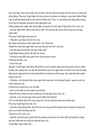 trên cây ngân trâm dài ba tấc này có khắc một con tiên hạc đang vỗ cánh bay cao trông rất
sống động. Phương Tuyết Nghi nhớ lại sư thúc từng dặn dò chàng, Long Hành Kiếm Pháp
nếu có đối thủ khắc chế thì đó chính là Thiên Hạc Trảm, vì vậy thoạt nhìn thấy biểu tượng
hình hạc thì bất giác chàng bị chấn động tâm can.
Chàng đang cầm ngân trâm phát ngẫn cả người thì chợt nghe Tống Phù mĩm cười, nói :
- Lão đệ, ngân trâm nầy là vật của ai vậy? Tại sao lão đệ ngươi cầm trong tay mà ngơ
ngẩn thế?
Phương Tuyết Nghi quay lại nói :
- Tống lão, qua đây mà xem thư này...
Nói đoạn chàng đưa chiếc ngân trâm cho Tống Phù.
Tống Phù nhận lấy ngân trâm xem kỹ một lượt rồi mĩm cười hỏi :
- Lão đệ ngươi phát hiện vật này ở đâu vậy?
Tuyết Nghi không trả lời vấn đề mà hỏi lại :
- Tống lão từng thấy cây ngân trâm này bao giờ chưa?
Tống lão lắc đầu, nói :
- Chưa bao giờ.
Nguyên Tuyết Nghi nghĩ rằng Tống Phù có kinh nghiệm giang hồ phong phú nên tự nhiên
là kiến văn quảng bác, do vậy tất phải biết lai lịch của ngân trâm có khắc hình hạc trên đầu.
Nhưng khi nghe lão trả lời là không biết thì chàng tỏ ra thất vọng. Sau một hồi trầm ngâm,
chàng mới nói :
- Tống lão, vản bối phát hiện cây ngân trâm này trên mũi khoang thuyền, ngoài ra còn có
một vuông lụa này.
Chàng đưa vuông lụa ra và nói tiếp :
- Lão có cao kiến gì về chuyện này không?
Tống Phù đọc hàng chữ trên vuông lụa rồi bất giác chau mày nói :
- Lão đệ, vị cô nương này muốn ngươi đến phải không?
Thì ra vị Đại Mạc Quỷ Thủ này cũng mờ mịt như đang ở trong năm tầng mây.
Phương Tuyết Nghi thở dài, nói :
- Vản bối cũng không biết, vản bối vốn cho rằng có thể chuyện này là của lão nhưng xem
lại thì có lẻ vản bối đoán sai rồi.
Tống Phù mĩm cười, nói :
- Lão đệ, cả đời lão phu ghét nhất là chuyện qua lại với nữ nhân, đối tượng để lại vuông
lụa này nhất định là muốn tìm lão đệ ngươi rồi.
Tuyết Nghi ngạc nhiên nói :
 