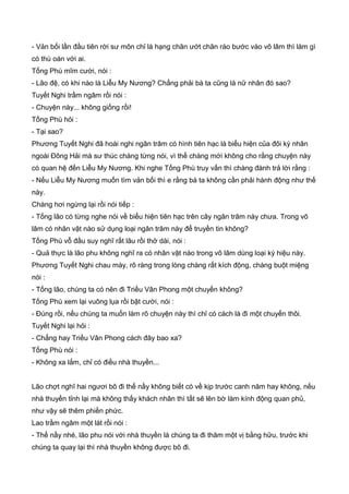 - Vản bối lần đầu tiên rời sư môn chỉ là hạng chân ướt chân ráo bước vào võ lâm thì làm gì
có thù oán với ai.
Tống Phù mĩm cười, nói :
- Lão đệ, có khi nào là Liễu My Nương? Chẳng phải bà ta cũng là nữ nhân đó sao?
Tuyết Nghi trầm ngâm rồi nói :
- Chuyện này... không giống rồi!
Tống Phù hỏi :
- Tại sao?
Phương Tuyết Nghi đã hoài nghi ngân trâm có hình tiên hạc là biểu hiện của đôi kỳ nhân
ngoài Đông Hải mà sư thúc chàng từng nói, vì thế chàng mới không cho rằng chuyện này
có quan hệ đến Liễu My Nương. Khi nghe Tống Phù truy vấn thì chàng đành trả lời rằng :
- Nếu Liễu My Nương muốn tìm vản bối thì e rằng bà ta không cần phải hành động như thế
này.
Chàng hơi ngừng lại rồi nói tiếp :
- Tống lão có từng nghe nói về biểu hiện tiên hạc trên cây ngân trâm này chưa. Trong võ
lâm có nhân vật nào sử dụng loại ngân trâm này để truyền tin không?
Tống Phù vỗ đầu suy nghĩ rất lâu rồi thở dài, nói :
- Quả thực là lão phu không nghĩ ra có nhân vật nào trong võ lâm dùng loại ký hiệu này.
Phương Tuyết Nghi chau mày, rõ ràng trong lòng chàng rất kích động, chàng buột miệng
nói :
- Tống lão, chúng ta có nên đi Triều Vân Phong một chuyến không?
Tống Phù xem lại vuông lụa rồi bật cười, nói :
- Đúng rồi, nếu chúng ta muốn làm rõ chuyện này thì chỉ có cách là đi một chuyến thôi.
Tuyết Nghi lại hỏi :
- Chẳng hay Triều Vân Phong cách đây bao xa?
Tống Phù nói :
- Không xa lắm, chỉ có điều nhà thuyền...
Lão chợt nghĩ hai ngươi bõ đi thế nầy không biết có về kịp trước canh năm hay không, nếu
nhà thuyền tỉnh lại mà không thấy khách nhân thì tất sẽ lên bờ làm kính động quan phủ,
như vậy sẽ thêm phiền phức.
Lao trầm ngâm một lát rồi nói :
- Thế nầy nhé, lão phu nói với nhà thuyền là chúng ta đi thăm một vị bằng hữu, trước khi
chúng ta quay lại thì nhà thuyền không được bõ đi.
 