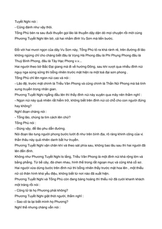 Tuyết Nghi nói :
- Cũng đành như vậy thôi.
Tống Phù bèn ra sau đuôi thuyền gọi lão lái thuyền dậy dặn dò mọi chuyện rồi mới cùng
Phương Tuyết Nghi lên bờ, cả hai nhắm đỉnh Vu Sơn mà tiến bước.
Đối với hai mươi ngọn của dãy Vu Sơn này, Tống Phù tỏ ra khá rành rẻ, trên đường đi lão
không ngừng chỉ cho chàng biết đâu là Vọng Hà Phong đâu là Phi Phụng Phong đâu là
Thuý Bình Phong, đâu là Tây Hạc Phong v.v...
Hai người theo bờ Bắc Đại giang mà đi về hướng Đông, sau khi vượt qua nhiều đỉnh núi
nguy nga sừng sững thì bỗng nhiên trước mặt hiện ra một toà đại sơn phong .
Tống Phù chỉ lên ngon núi cao và nói :
- Lão đệ, trước mặt chính là Triều Vân Phong và cũng chính là Thần Nữ Phong mà bá tính
xưng truyền trong nhân gian.
Phương Tuyết Nghi ngẫng đầu lên thì thấy đỉnh núi này xuyên qua mây nên thầm nghĩ :
- Ngọn núi này quả nhiên rất hiểm trở, không biết trên đỉnh núi có chỗ cho con người đứng
hay không?
Nghĩ đoạn chàng nói :
- Tống lão, chúng ta tìm cách lên chứ?
Tống Phù nói :
- Đúng vậy, để lão phu dẫn đường.
Nói đoạn lão tung người phong bước lướt đi như trên bình địa, rõ ràng khinh công của vị
thần thâu này quả nhiên danh bất hư truyền.
Phương Tuyết Nghi vận chân khí và theo sát phía sau, không bao lâu sau thì hai người đã
lên đến đỉnh.
Không như Phương Tuyết Nghi lo lắng, Triều Vân Phong là một đỉnh núi khá rộng lớn và
bằng phẳng. Tứ bề cây, đá chen nhau, hình thế trong rất ngoạn mục và cũng khá cổ sơ.
Hai người vừa dừng bước trên đỉnh núi thì bỗng nhiên thấy trước mặt hoa lên , một thiếu
nữ có thân hình khá yểu điệu, không biết từ nơi nào đã xuất hiện.
Phương Tuyết Nghi và Tống Phù còn đang bàng hoàng thì thiếu nữ đã cười khanh khách
một tràng rồi nói :
- Công tử là họ Phương phải không?
Phương Tuyết Nghi giật thót người, thầm nghĩ :
- Sao cô ta lại biết mình họ Phương?
Nghĩ thế nhưng chàng vẫn nói :
 