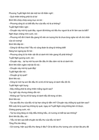 Phương Tuyết Nghi thở dài một hơi rồi thầm nghĩ :
- Quả nhiên không phải là cô ta!
Bình Nhi chớp chớp song mục và nói :
- Phương công tử có biết tiểu thư của tiểu nữ là ai không?
Tuyết Nghĩ thầm nghi :
- Chuyện này mới kỳ quái đây, ngươi đã không nói tiểu thư ngươi là ai thì làm sao ta biết?
Nghĩ đoạn chàng mĩm cười, nói :
- Phương mỗ rất ít hành tẩu giang hồ nên xin lượng thứ là chưa từng nghe nói về chủ nhân
của cô nương!
Bình Nhi tiếp lời :
- Công tử rất thực thà! Tiểu nữ cũng đoán là công tử không biết!
Nàng hơi ngừng lại rồi hỏi :
- Phương công tử là nhân vật rất có danh khí trên giang hồ phải không?
Tuyết Nghi gượng cười, nói :
- Chuyện này... tại hạ mới hạ sơn lần đầu thì đâu dám nói là có danh khí.
Bình Nhi trầm ngâm một lát rồi nói :
- Chuyện này mới kỳ quái đấy!
Tuyết Nghi liền hỏi :
- Chuyện gì kỳ quái?
Bình Nhi nói :
- Công tử mới hạ sơn lần đầu thì có lẻ chỉ là hạng vô danh tiểu tốt rồi.
Tuyết Nghi nghĩ bụng :
- Đây chẳng phải là công nhiên mắng người sao?
Tuy nghĩ vậy nhưng chàng vẫn nói :
- Không sai! Tại hạ chỉ là hạng vô danh tiểu tốt trong võ lâm.
Bình Nhi nói :
- Tại sao tiểu thư của tiểu nữ lại hẹn công tử đến nhỉ? Chuyện này chẳng kỳ quái làm sao?
Rốt cuộc là kỳ quái hay không kỳ quái, ngay cả Tuyết Nghi cũng không làm rõ được.
Chàng gượng cười, nói :
- Tại hạ cũng đang có mấy điều không hiểu, cô nương có biết tại sao không?
Bình Nhi lắc đầu, nói :
- Tiểu nữ làm sao biết chuyện do tiểu thư của tiểu nữ làm?
Tống Phù lên tiếng :
- Cô nương, hiện quý tiểu thư đang ở đâu? Cô ta đã lưu thư tương ước và bọn lão phu đã
 