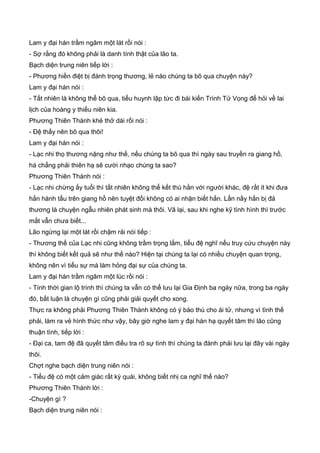 Lam y đại hán trầm ngâm một lát rồi nói :
- Sợ rằng đó không phải là danh tính thật của lão ta.
Bạch diện trung niên tiếp lời :
- Phương hiền điệt bị đánh trọng thương, lẻ nào chúng ta bõ qua chuyện này?
Lam y đại hán nói :
- Tất nhiên là không thể bõ qua, tiểu huynh lập tức đi bái kiến Trình Tử Vọng để hỏi về lai
lịch của hoàng y thiếu niên kia.
Phương Thiên Thành khẻ thở dài rồi nói :
- Đệ thấy nên bõ qua thôi!
Lam y đại hán nói :
- Lạc nhi thọ thương nặng như thế, nếu chúng ta bõ qua thì ngày sau truyền ra giang hồ,
há chẳng phải thiên hạ sẽ cười nhạo chúng ta sao?
Phương Thiên Thành nói :
- Lạc nhi chừng ấy tuổi thì tất nhiên không thể kết thù hằn với người khác, đệ rất ít khi đưa
hắn hành tẩu trên giang hồ nên tuyệt đối không có ai nhận biết hắn. Lần nầy hắn bị đả
thương là chuyện ngẫu nhiên phát sinh mà thôi. Vã lại, sau khi nghe kỹ tình hình thì trước
mắt vẫn chưa biết...
Lão ngừng lại một lát rồi chậm rải nói tiếp :
- Thương thế của Lạc nhi cũng không trầm trọng lắm, tiểu đệ nghĩ nếu truy cứu chuyện này
thì không biết kết quả sẽ như thế nào? Hiện tại chúng ta lại có nhiều chuyện quan trọng,
không nên vì tiểu sự mà làm hỏng đại sự của chúng ta.
Lam y đại hán trầm ngâm một lúc rồi nói :
- Tính thời gian lộ trình thì chúng ta vẫn có thể lưu lại Gia Định ba ngày nữa, trong ba ngày
đó, bất luận là chuyện gì cũng phải giải quyết cho xong.
Thực ra không phải Phương Thiên Thành không có ý báo thù cho ái tử, nhưng vì tình thế
phải, làm ra vẻ hình thức như vậy, bây giờ nghe lam y đại hán hạ quyết tâm thì lão cũng
thuận tình, tiếp lời :
- Đại ca, tam đệ đã quyết tâm điều tra rõ sự tình thì chúng ta đành phải lưu lại đây vài ngày
thôi.
Chợt nghe bạch diện trung niên nói :
- Tiểu đệ có một cảm giác rất kỳ quái, không biết nhị ca nghĩ thế nào?
Phương Thiên Thành lời :
-Chuyện gì ?
Bạch diện trung niên nói :
 