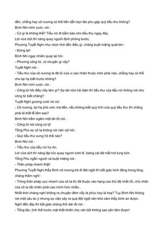 đến, chẳng hay cô nương có thể tiến dẫn bọn lão phu gặp quý tiểu thư không?
Bình Nhi mĩm cười, nói :
- Có gì là không thể? Tiểu nữ đi bẩm báo cho tiểu thư ngay đây.
Lời vừa dứt thì nàng quay người định phóng bước.
Phương Tuyết Nghi như chợt nhớ đến điều gì, chàng buột miệng quát lớn :
- Đứng lại!
Bình Nhi ngạc nhiên quay lại hỏi :
- Phương công tử, có chuyện gì vậy?
Tuyết Nghi nói :
- Tiểu thư của cô nương là đệ tử của vị cao nhân thuộc môn phái nào, chẳng hay có thể
cho tại hạ biết trước không?
Bình Nhi mĩm cười, nói :
- Công tử hỏi điều nầy làm gì? Sợ lát nữa hội diện thì tiểu thư của tiểu nữ không nói cho
công tử biết chăng?
Tuyết Nghi gượng cười và nói :
- Cô nương, tại hạ phó ước mà đến, nếu không biết quý tính của quý tiểu thư thì chẳng
phải là thất lễ lắm sao?
Bình Nhi trầm ngâm một lát rồi nói :
- Công tử nói cũng có lý!
Tống Phù sợ cô ta không nói nên vội hỏi :
- Quý tiểu thư xưng hô thế nào?
Bình Nhi nói :
- Tiểu thư của tiểu nữ họ An.
Lời vừa dứt thì nàng lập tức quay người lướt đi, loáng cái đã mất hút tung tích.
Tống Phù ngẫn người và buột miệng nói :
- Thân pháp nhanh thật!
Phương Tuyết Nghi thấy Bình cô nương bõ đi đột ngột thì bất giác kinh động trong lòng,
chàng thầm nghĩ :
- Trông thân pháp cực nhanh của cô ta thì đã thuộc vào hạng cao thủ đệ nhất rồi, chủ nhân
của cô ta tất nhiên phải cao minh hơn nhiều .
Nhất thời chàng nghĩ không ra chuyện đêm nầy là phúc hay là hoạ? Tuy Bình Nhi không
nói một câu ác ý nhưng sự việc xảy ra quá đột ngột nên khó cảm thấy bình an được.
Nghĩ đến đây thì bất giác chàng thở dài rồi nói :
- Tống lão, tình thế trước mặt thất khiến cho vản bối không sao yên tâm được!
 