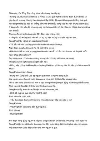 Thần sắc của Tống Phù cũng tỏ ra trầm trọng, lão tiếp lời :
- Không sai, là phúc hay là hoạ, là hỉ hay là ưu, quả thật là khó mà đoán được trước khi
gặp An cô nương. Nhưng theo lão phu thấy thì lão đệ ngươi không nên lo lắng thái quá,
nếu đối phương có ác ý thì chẳng cần phải phí nhiều công sức mà hẹn chúng ta đến đây.
Ý lão muốn nói, nếu đối phương có ý hại hai người thì có thể nhân cơ hội để thư lại mà hạ
độc thủ rồi.
Phương Tuyết Nghi cũng nghĩ đến điểm này, chàng nói :
- Tống lão nói không sai, vản bối chỉ sợ sự việc không như tiên liệu mà thôi.
Tống Phù thấy về bất an của chàng thì nghĩ :
- Tốt xấu thế nào ta cũng phải trấn an tiểu tử nay mới được.
Nghĩ đoạn lão phá lên cười ha hả một tràng rồi nói :
- Đã đến thì tất an, đại trượng phu đối nhân xử thế chỉ cần cho tâm an, hà tất phải suốt
ngày phập phòng lo sợ?
Tuy tràng cười có vẻ miễn cưởng nhưng câu nói này lại khá có tác dụng.
Phương Tuyết Nghi nghe xong thì liền nói :
- Đúng vậy, chúng ta không làm chuyện gì hổ thẹn với lương tâm thì việc gì phải sợ người
khác?
Tống Phù cười lớn rồi nói :
- Đúng thế! Đũng thế! Lão đệ ngươi quả nhiên là người sáng suốt.
Hai người nhìn nhau cả cười, tràng cười chưa dứt thì Bình Nhi lại xuất hiện.
Thì ra trên tuyệt đỉnh này có một bí đạo thông đến một thạch động mà không ai biết được.
Nhờ vậy mà Bình Nhi đi đi lại lại mới nhanh như thế.
Tống Phù thấy Bình Nhi xuất hiện thì vội mĩm cười, hỏi :
- Bình cô nương, quý tiểu thư nói thế nào?
Bình Nhi mĩm cười, nói :
- Tiểu thư đã có thư hẹn thì đương nhiên là đồng ý tiếp kiến các vị rồi!
Tống Phù nói :
- Vậy thì phiền cô nương dẫn đường cho.
Bình Nhi nói :
- Đương nhiên!
Nói đoạn nàng quay người đi về phía tảng đá to lớn phía trước. Phương Tuyết Nghi và
Tống Phù lập tức cất bước theo sau, khi đến trước tảng đá thì mới phát hiện nơi này có
một thạch môn (cửa đá) vừa đũ cho một người đi qua.
 