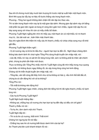 Sau khi đi chừng mười bảy mười tám trượng thì trước mặt lại xuất hiện một thạch môn.
Bình Nhi quay lại vẫy tay ra hiệu rồi bước thẳng vào trong thạch môn .
Phương - Tống hai người không dám chậm trể nên lập tức theo vào.
Thì ra bên trong thạch môn nay lại là một gian đại sãnh. Nhưng gian đại sãnh này chỉ bằng
một phần ba gian bên ngoài và trang trí cũng đơn giản hơn nhiều, ngoài một cặp thư án
bày song song với nhau thì còn có mấy chiếc bồ đoàn.
Phương Tuyết Nghi ngẫng lên nhìn thì thấy sau một thạch án có một thiếu nữ mi thanh
mục tú , tóc dài xoã vai , toản thân mặc thanh bào .
Sau khi nghe Bình Nhi thầm thì mấy câu thì thanh y thiếu nữ chớp chớp song mục rồi khẻ
gật đầu.
Phương Tuyết Nghi thầm nghĩ :
- Vị cô nương này có lẻ là An tiểu thư - người hẹn bọn ta đến rồi . Nghĩ đoạn chàng định
thông báo danh tánh thì chợt nghe Tống Phù dùng thuật truyền âm nhập mật, nói :
- Lão đệ, thiếu nữ này có sát khí ẩn tàng trong mắt, xem ra không phải là nhân vật chánh
phái, chúng ta phải cẩn thận mới được.
Thực ra không cần Tống Phù nhắc nhở thì Tuyết Nghi cũng đã nhìn thấy trong mục quang
của thiếu nữ không được ngay thẳng rồi, do vậy trong lòng cũng hơi kinh động.
Chàng vội thi triển thuật truyền âm nhập mật, nói :
- Tống lão, vản bối cũng đã thấy hình như cô ta không có hảo ý, nếu tình thế bất đắc dĩ,
chúng ta có cần động thủ với cô ta không?
Tống Phù nói :
- Tốt nhất là không nên động thủ!
Phương Tuyết Nghi ngạc nhiên, chàng định lên tiếng hỏi thì đã nghe thanh y thiếu nữ lạnh
lùng nói :
- Các hạ là Phương Tuyết Nghi?
Tuyết Nghi buột miệng đáp :
- Không sai, chẳng hay cô nương cho hẹn bọn tại hạ đến đây có điều chi chỉ giáo?
Thanh y thiếu nữ nói :
- Ta họ An, đơn danh một chữ Thanh.
Tuyết Nghi tiếp lời :
- Thì ra là An cô nương, thất kính! Thất kính!
Chàng hơi ngưng lại rồi nói tiếp :
- Chẳng hay sao An cô nương biết được danh tính của tại hạ?
An Thanh phá lên cười khanh khách rồi nói :
 