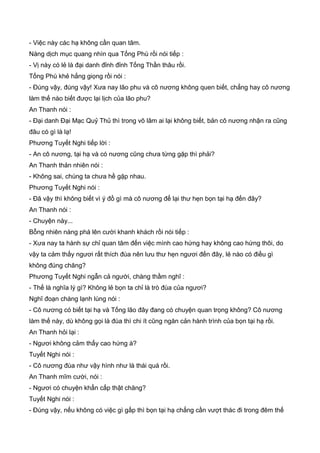 - Việc này các hạ không cần quan tâm.
Nàng dịch mục quang nhìn qua Tống Phù rồi nói tiếp :
- Vị này có lẻ là đại danh đỉnh đỉnh Tống Thần thâu rồi.
Tống Phù khẻ hắng giọng rồi nói :
- Đúng vậy, đúng vậy! Xưa nay lão phu và cô nương không quen biết, chẳng hay cô nương
làm thế nào biết được lại lịch của lão phu?
An Thanh nói :
- Đại danh Đại Mạc Quỷ Thủ thì trong võ lâm ai lại không biết, bản cô nương nhận ra cũng
đâu có gì là lạ!
Phương Tuyết Nghi tiếp lời :
- An cô nương, tại hạ và có nương cũng chưa từng gặp thì phải?
An Thanh thản nhiên nói :
- Không sai, chúng ta chưa hề gặp nhau.
Phương Tuyết Nghi nói :
- Đã vậy thì không biết vì ý đồ gì mà cô nương để lại thư hẹn bọn tại hạ đến đây?
An Thanh nói :
- Chuyện này...
Bỗng nhiên nàng phá lên cười khanh khách rồi nói tiếp :
- Xưa nay ta hành sự chỉ quan tâm đến việc mình cao hứng hay không cao hứng thôi, do
vậy ta cảm thấy ngươi rất thích đùa nên lưu thư hẹn ngươi đến đây, lẻ nào có điều gì
không đúng chăng?
Phương Tuyết Nghi ngẫn cả người, chàng thầm nghĩ :
- Thế là nghĩa lý gì? Không lẻ bọn ta chỉ là trò đùa của ngươi?
Nghĩ đoạn chàng lạnh lùng nói :
- Cô nương có biết tại hạ và Tống lão đây đang có chuyện quan trọng không? Cô nương
làm thế này, dù không gọi là đùa thì chi ít cũng ngăn cản hành trình của bọn tại hạ rồi.
An Thanh hỏi lại :
- Ngươi không cảm thấy cao hứng à?
Tuyết Nghi nói :
- Cô nương đùa như vậy hình như là thái quá rồi.
An Thanh mĩm cười, nói :
- Ngươi có chuyện khẩn cấp thật chăng?
Tuyết Nghi nói :
- Đúng vậy, nếu không có việc gì gấp thì bọn tại hạ chẳng cần vượt thác đi trong đêm thế
 
