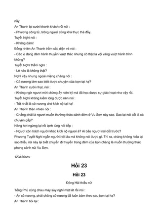 nầy.
An Thanh lại cười khanh khách rồi nói :
- Phương công tử, trông ngươi cũng khá thực thà đấy.
Tuyết Nghi nói :
- Không dám!
Bỗng nhiên An Thanh trầm sắc diện và nói :
- Các vị đang đêm hành thuyền vượt thác nhưng có thật là vội vàng vượt hành trình
không?
Tuyết Nghĩ thầm nghĩ :
- Lẻ nào là không thật?
Nghĩ vậy nhưng ngoài miệng chàng nói :
- Cô nương làm sao biết được chuyện của bọn tại hạ?
An Thanh cười nhạt, nói :
- Không ngờ ngươi mới chừng ấy niên kỷ mà đã học được sự giảo hoạt như vậy rồi.
Tuyết Nghi không kiềm lòng được nên nói :
- Tốt nhất là cô nương chớ kích nộ tại hạ!
An Thanh thản nhiên nói :
- Chẳng phải là ngươi muốn thưởng thức cảnh đêm ở Vu Sơn này sao. Sao lại nói dối là có
chuyện gấp?
Nàng hơi ngừng lại rồi lạnh lùng nói tiếp :
- Ngươi còn trách người khác kích nộ ngươi à? Ai bảo ngươi nói dối trước?
Phương Tuyết Nghi ngẫn người hồi lâu mà không nói được gì. Thì ra, chàng không hiểu tại
sao thiếu nữ này lại biết chuyến đi thuyền trong đêm của bọn chàng là muốn thưởng thức
phong cảnh núi Vu Sơn.
123456sdv
Hồi 23
Hồi 23
Đông Hải thiếu nữ
Tống Phù cũng chau mày suy nghĩ một lát rồi nói :
- An cô nương, phải chăng cô nương đã luôn bám theo sau bọn tại hạ?
An Thanh hỏi lại :
 