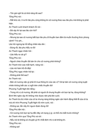 - Tôn giá nghĩ là có khả năng đó sao?
Tống Phù nói :
- Rất khó nói, ít ra thì lão phu cũng không tin cô nương theo sau lão phu mà không bị phát
hiện.
An Thanh cười khanh khách rồi nói :
- Đã vậy thì tại sao lão còn hỏi?
Tống Phù nói :
- Nhưng tại sao cô nương biết bọn lão phu đi thuyền ban đêm là muốn thưởng thức phong
cảnh? Trừ phi...
Lão hỏi ngừng lại rồi bỗng nhiên kêu lên :
- Đúng rồi, lão phu hiểu ra rồi!
An Thanh ngạc nhiên hỏi :
- Lão hiểu ra cái gì?
Tống Phù nói :
- Người chèo thuyền đã bán tin cho cô nương phải không?
An Thanh tròn xoe mắt hạnh, nàng nói :
- Lão nói hàm hồ rồi đấy!
Tống Phù ngạc nhiên hỏi lại :
- Không phải thế sao?
An Thanh nói :
- Bản cô nương việc gì phải đi mua thông tin của các vị? Vã lại bản cô nương cũng tuyệt
nhiên không biết các vị ngồi trên chiếc thuyền đó!
Phương Tuyết Nghi lên tiếng :
- Trong nhị vị cô nương, tất phải có người đi chung thuyền với bọn tại hạ, đúng không?
Bình Nhi nghe vậy thì không nhịn được nên phá lên cười.
An Thanh là chủ nhân của cô ta nhưng nàng không ngăn cản hành động thất lễ của cô ta
mà chỉ nhìn Phương Tuyết Nghi rồi mĩm cười, nói :
- Không sai, lần nầy thì ngươi đoán đúng rồi!
Tống Phù liền hỏi :
- Cô nương mời bọn tại hạ đến đây với dụng ý gì, có thể cho biết trước không?
An Thanh nhìn qua Tống Phù và nói :
- Nếu nói là không có chuyện gì thì nhất định nhị vị sẽ không tin.
Tống Phù nói :
- Không sai!
 