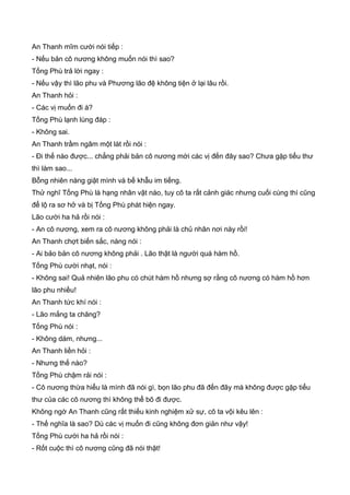 An Thanh mĩm cười nói tiếp :
- Nếu bản cô nương không muốn nói thì sao?
Tống Phù trả lời ngay :
- Nếu vậy thì lão phu và Phương lão đệ không tiện ở lại lâu rồi.
An Thanh hỏi :
- Các vị muốn đi à?
Tống Phù lạnh lùng đáp :
- Không sai.
An Thanh trầm ngâm một lát rồi nói :
- Đi thế nào được... chẳng phải bản cô nương mời các vị đến đây sao? Chưa gặp tiểu thư
thì làm sao...
Bỗng nhiên nàng giật mình và bế khẫu im tiếng.
Thử nghĩ Tống Phù là hạng nhân vật nào, tuy cô ta rất cảnh giác nhưng cuối cùng thì cũng
để lộ ra sơ hở và bị Tống Phù phát hiện ngay.
Lão cười ha hả rồi nói :
- An cô nương, xem ra cô nương không phải là chủ nhân nơi này rồi!
An Thanh chợt biến sắc, nàng nói :
- Ai bảo bản cô nương không phải . Lão thật là người quá hàm hồ.
Tống Phù cười nhạt, nói :
- Không sai! Quả nhiên lão phu có chút hàm hồ nhưng sợ rằng cô nương có hàm hồ hơn
lão phu nhiều!
An Thanh tức khí nói :
- Lão mắng ta chăng?
Tống Phù nói :
- Không dám, nhưng...
An Thanh liền hỏi :
- Nhưng thế nào?
Tống Phù chậm rải nói :
- Cô nương thừa hiểu là mình đã nói gì, bọn lão phu đã đến đây mà không được gặp tiểu
thư của các cô nương thì không thể bõ đi được.
Không ngờ An Thanh cũng rất thiếu kinh nghiệm xử sự, cô ta vội kêu lên :
- Thế nghĩa là sao? Dù các vị muốn đi cũng không đơn giản như vậy!
Tống Phù cười ha hả rồi nói :
- Rốt cuộc thì cô nương cũng đã nói thật!
 