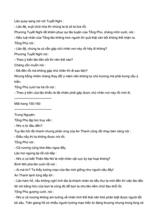 Lão quay sang nói với Tuyết Nghi :
- Lão đệ, suýt chút nữa thì chúng ta bị cô ta lừa rồi.
Phương Tuyết Nghi rất khâm phục sự lão luyện của Tống Phù, chàng mĩm cười, nói :
- Nếu tuệ nhãn của Tống lão không hơn người thì quả thật vản bối không thể nhận ra.
Tống Phù nói :
- Lão đệ, chúng ta có cần gặp chủ nhân nơi này rồi hãy đi không?
Phương Tuyết Nghi nói :
- Theo ý kiến lão tiền bối thì nên thế nào?
Chàng vốn muốn nói :
- Đã đến rồi mà không gặp chủ nhân thì đi sao tiện?
Nhưng bỗng nhiên chàng thay đổi ý niệm nên không tự chủ trương mà phải trưng cầu ý
kiến.
Tống Phù cười ha hả rồi nói :
- Theo ý kiến của lão khiếu là tất nhiên phải gặp được chủ nhân nơi này rồi mới đi.
-----------------------------------
Mất trang 155-160
-----------------------------------
Trung Nguyên.
Tống Phù lập tức truy vấn :
- Nhị vị từ đâu đến?
Tuy lão hỏi rất nhanh nhưng phản ứng của An Thanh cũng rất nhạy bén nàng nói :
- Điều nầy thì ta không được nói rồi.
Tống Phù nói :
- Cô nương cũng khá điêu ngoa đấy.
Lão hơi ngừng lại rồi nói tiếp :
- Nhị vị có biết Thiên Ma Nữ là một nhân vật cực kỳ bại hoại không?
Bình Nhi phá lên cười rồi nói :
- Ai mà tin? Ta thấy tướng mạo của lão mới giống như người xấu đấy!
An Thanh lạnh lùng tiếp lời :
- Lão hàm hồ, nếu không nghĩ tình lão là khách nhân do tiểu thư ta mời đến thì việc lão đắc
tội với bằng hữu của bọn ta cũng đũ để bọn ta cho lão nếm chút đau khổ rồi.
Tống Phù gượng cười, nói :
- Nhị vị cô nương không am tường về nhân tình thế thái nên khó phân biệt được người tốt
kẻ xấu. Trên giang hồ có nhiều người tướng mạo hiền từ đáng thương nhưng trong lòng vô
 