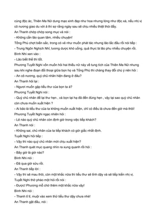 cùng độc ác, Thiên Ma Nữ dung mạo xinh đẹp như hoa nhưng lòng như độc xà, nếu nhị vị
cô nương giao du với ả thì sợ rằng ngày sau sẽ chịu nhiều thiệt thòi đấy.
An Thanh chớp chớp song mục và nói :
- Không cần lão quan tâm, nhiều chuyện!
Tống Phù chợt biến sắc, trong có vẻ như muốn phát tác nhưng lão lắc đầu rồi nói tiếp :
- Trung Ngôn Nghịch Nhỉ, lương dược khó uống, quả thực là lão phu nhiều chuyện rồi.
Bình Nhi xen vào :
- Lão biết thế thì tốt.
Phương Tuyết Nghi vốn muốn hỏi hai thiếu nữ này về tung tích của Thiên Ma Nữ nhưng
sau khi nghe đoạn đối thoại giữa bọn họ và Tống Phù thì chàng thay đổi chú ý nên hỏi :
- An cô nương, quý chủ nhân hiện đang ở đâu?
An Thanh hỏi lại :
- Ngươi muốn gặp tiểu thư của bọn ta à?
Phương Tuyết Nghi nói :
- Quý chủ nhân để lại thư hẹn , và bọn tại hạ đã đến đúng hẹn , vậy tại sao quý chủ nhân
còn chưa muốn xuất hiện ?
- Ai bảo là tiểu thư của ta không muốn xuất hiện, chỉ có điều là chưa đến giờ mà thôi!
Phương Tuyết Nghi ngạc nhiên hỏi :
- Lẻ nào quý chủ nhân còn định giờ trong việc tiếp khách?
An Thanh nói :
- Không sai, chủ nhân của ta tiếp khách có giờ giấc nhất định.
Tuyết Nghi hỏi tiếp :
- Vậy thì nào quý chủ nhân mới chịu xuất hiện?
An Thanh quét mục quang nhìn ra xung quanh rồi hỏi :
- Bây giờ là giờ nào?
Bình Nhi nói :
- Đã qua giờ sửu rồi.
An Thanh tiếp lời :
- Vậy thì sẽ mau thôi, còn một khắc nữa thì tiểu thư sẽ tỉnh dậy và sẽ tiếp kiến nhị vị.
Tuyết Nghi thở phào một hỏi rồi nói :
- Được! Phương mỗ chờ thêm một khắc nữa vậy!
Bình Nhi nói :
- Thanh tỉ tỉ, muội vào xem thử tiểu thư dậy chưa nhé!
An Thanh gật đầu, nói :
 