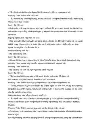 - Tiểu đệ cảm thấy hình như Đông Nhĩ lão nhân còn điều gì chưa nói ra hết.
Phương Thiên Thành mĩm cười, nói :
- Tiểu huynh cũng có cảm giác này, nhưng lão ta đã không muốn nói ra thì tiểu huynh cũng
không muốn truy vấn lão.
Lam y đại hán nói :
- Không cần phải truy vấn lão ta, tiểu huynh và Trình Tử Vọng giao tình đã lâu, lão ta từng
nói với tiểu huynh rằng, bất luận chuyện gì xảy ra trên địa diện Gia Định thì cứ việc tìm lão
ta mà hỏi .
Ngừng một lát, lam y đại hán nói tiếp :
- Hiện tại muốn điều tra chuyện này cũng rất dễ, chỉ cần tìm đến hiện trường hỏi vài người
là biết ngay. Nhưng chúng ta muốn điều tra rõ lai lịch của hoàng y thiếu niên, sợ rằng
người thường khó có thể trả lời được.
Bạch diện trung niên nói :
- Đại ca nói cũng phải.
Lam y đại hán nói tiếp :
- Dù sao thì tiểu huynh cũng phải ghé thăm Trình Tử Vọng lão ta lại rất thông thuộc địa
diện Gia Định, sự việc này cho tiểu huynh đi hỏi lão ta rồi hãy tính tiếp.
Phương Thiên Thành nói :
- Đại ca uống vài tách trà, nghỉ ngơi một lát rồi hay đi?
Lam y đại hán nói :
- Tiểu huynh phải đi ngay, việc gì đã quyết làm thì không nên để chậm trể.
Lời vừa dứt thì người cũng đã ở ngoài xa mấy trượng rồi.
Phương Thiên Thành dịch mục quang nhìn qua bạch diện trung niên và nói :
- Tuấn đệ, theo tiểu huynh quan sát thì đại ca bên ngoài tuy bình tỉnh, nhưng thực ra trong
lòng rất lo lắng khẩn trương. Tiểu huynh không muốn vì chuyên nhỏ của Lạc nhi mà khiến
cho đại ca thêm phiền phức.
Bạch diện trung niên trầm ngâm một lát rồi nói :
- Tiểu đệ rất hiểu tâm ý của nhị ca, nhưng chuyện gì ra chuyện đó, không thể nói rằng
chúng ta có chuyện quan trọng mà giả vờ không nghe không thấy chuyện Lạc điệt bị đả
thương.
Phương Thiên Thành cau mày suy nghĩ hồi lâu rồi mới chậm rải nói :
- Chuyện này quá quan trọng, tiểu huynh không muốn phát sinh thêm tiểu tiết khiến đại ca
thêm lo nghĩ.
Lúc nầy Phương phu nhân đã lặng lẻ trở về phong trông nom ái tử, trong đại sãnh chỉ còn
 