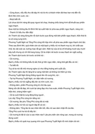 - Cũng được, nếu tiểu thư đã dậy thì nói là nhị vị khách nhân đã theo hẹn mà đến rồi.
Bình Nhi mĩm cười, nói :
- Muội biết rồi.
Lời chưa dứt thì nàng đã quay ngươi bõ chạy, thoáng chốc bóng hình dẫ khuất sau phiến
ngọc thạch.
Qua một lúc không lâu thì Bình Nhi lại xuất hiện từ phía sau phiến ngọc thạch, nàng nói :
- Thanh tỉ tỉ tiểu thư đến đấy!
An Thanh vội vàng đứng lên rồi dịch bước qua đứng một bên phiến ngọc thạch, thần thái tỏ
ra vô cùng cung kính.
Phương Tuyết Nghi và Tống Phù cũng hồi hộp nhìn về phía sau phiến ngọc thạch chờ đợi.
Theo sau Bình Nhi, quả nhiên còn có một bạch y thiếu nữ mi thanh mục tú, khí chất cao
nhã, tóc dài xoã vai, tướng mạo rất gợi cảm. Niên kỷ của cô ta chỉ khoảng mười sáu mười
bảy tuổi nhưng cử chỉ rất trang trọng. Cô ta chậm rải bước ra sau thạch án ngồi xuống.
An Thanh dịch bước tới trước và khẻ nói :
- Cô nương...
Bạch y thiếu nữ không biểu lộ sắc thái gì trên ngọc diện, nàng khẻ gật đầu và nói :
- Ta biết rồi.
Tuy cô ta nói rất nhỏ nhưng nghe cứ như tiếng hoàng anh xuất cốc.
An Thanh nghe vậy thì lặng lẻ lui sang một bên và không nói thêm gì nữa.
Phương Tuyết Nghi đứng thẳng người lên rồi cung thủ, nói :
- Tại hạ Phương Tuyết Nghi, xin diện kiến cô nương.
Bạch y thiếu nữ hỏi ngẫng đầu lên và mĩm cười, nói :
- Không dám, phiền Phương công tử chờ lâu quá.
Nàng vốn đã rất đẹp, khi cười lại càng đẹp như hoa xuân, khiến Phương Tuyết Nghi nhìn
thẩn thờ, chàng thầm nghĩ :
- Cô ta cười thật là rung động lòng người .
Lúc nầy Tống Phù cũng lớn tiếng nói :
- Cô nương, lão phu Tống Phù cũng đã có mặt.
Bạch y thiếu nữ hỏi cúi người đáp lễ và nói :
- Không dám, Tống lão là cao nhân tiền bối, tiểu nữ sao dám nhận lễ của lão.
Tống Phù cười ha hả rồi tiếp lời :
- Cô nương là đệ tử của vị cao nhân nào? Lão phu kiến văn nông cạn, mong cô nương
đừng cười!
Bạch y thiếu nữ quét mục quang nhìn qua Phương Tuyết Nghi rồi mới chậm rải nói :
 