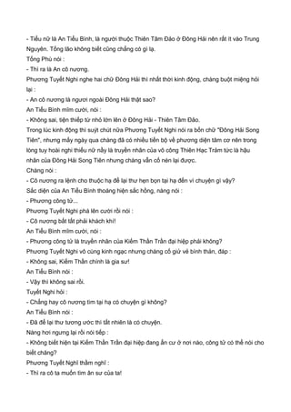 - Tiểu nữ là An Tiểu Bình, là người thuộc Thiên Tâm Đảo ở Đông Hải nên rất ít vào Trung
Nguyên. Tống lão không biết cũng chẳng có gì lạ.
Tống Phù nói :
- Thì ra là An cô nương.
Phương Tuyết Nghi nghe hai chữ Đông Hải thì nhất thời kinh động, chàng buột miệng hỏi
lại :
- An cô nương là ngươi ngoài Đông Hải thật sao?
An Tiểu Bình mĩm cười, nói :
- Không sai, tiện thiếp từ nhỏ lớn lên ở Đông Hải - Thiên Tâm Đảo.
Trong lúc kinh động thì suýt chút nữa Phương Tuyết Nghi nói ra bốn chữ "Đông Hải Song
Tiên", nhưng mấy ngày qua chàng đã có nhiều tiến bộ về phương diện tâm cơ nên trong
lòng tuy hoài nghi thiếu nữ nầy là truyền nhân của võ công Thiên Hạc Trảm tức là hậu
nhân của Đông Hải Song Tiên nhưng chàng vẫn cố nén lại được.
Chàng nói :
- Cô nương ra lệnh cho thuộc hạ để lại thư hẹn bọn tại hạ đến vì chuyện gì vậy?
Sắc diện của An Tiểu Bình thoáng hiện sắc hồng, nàng nói :
- Phương công tử...
Phương Tuyết Nghi phá lên cười rồi nói :
- Cô nương bất tất phải khách khí!
An Tiểu Bình mĩm cười, nói :
- Phương công tử là truyền nhân của Kiếm Thần Trần đại hiệp phải không?
Phương Tuyết Nghi vô cùng kinh ngạc nhưng chàng cố giử vẻ bình thản, đáp :
- Không sai, Kiếm Thần chính là gia sư!
An Tiểu Bình nói :
- Vậy thì không sai rồi.
Tuyết Nghi hỏi :
- Chẳng hay cô nương tìm tại hạ có chuyện gì không?
An Tiểu Bình nói :
- Đã để lại thư tương ước thì tất nhiên là có chuyện.
Nàng hơi ngưng lại rồi nói tiếp :
- Không biết hiện tại Kiếm Thần Trần đại hiệp đang ẩn cư ở nơi nào, công tử có thể nói cho
biết chăng?
Phương Tuyết Nghĩ thầm nghĩ :
- Thì ra cô ta muốn tìm ân sư của ta!
 