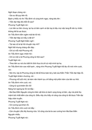 Nghĩ đoạn chàng nói :
- Gia sư đã quy tiên rồi.
Bạch y thiếu nữ An Tiểu Bình vô cùng kinh ngạc, nàng kêu lên :
- Trần đại hiệp đã chết rồi sao?
Phương Tuyết Nghi nói :
- Lúc tiên sư lâm chung, tại hạ có bên cạnh và tận tay lo liệu mọi việc tang lễ nên tự nhiên
không thể là sai được.
An Tiểu Bình trầm ngâm một lát rồi hỏi :
- Trần đại hiệp có mấy vị đệ tử?
Phương Tuyết Nghĩ thầm nghĩ :
- Tại sao cô ta lại hỏi chuyện này nhỉ?
Nghĩ thế nhưng chàng vẫn đáp :
- Chỉ có mỗi một Phương mỗ.
An Tiểu Bình ngạc nhiên hỏi :
- Chỉ có một vị là Phương công tử thôi sao?
Tuyết Nghi nói :
- Theo tiên sư nói cho biết thì đích thực là chỉ có một mình tại hạ.
An Tiểu Bình tròn xoe mắt hạnh , nàng nhìn Phương Tuyết Nghi hồi lâu rồi mới mĩm cười,
nói :
- Nói như vậy là Phương công tử đã kế thừa toàn bộ y bát của Kiếm Thần Trần đại hiệp rồi.
Tuyết Nghi khiêm nhường, nói :
- Phương mỗ tuổi nhỏ, tài kém nên thành tựu chỉ bằng một phần trăm của tiên sư thôi.
An Tiểu Bình mĩm cười, nói :
- Công tử quá khiêm tốn rồi!
Nàng hơi ngừng lại rồi nói tiếp :
- Ma Đao Điền Nguyên cũng là nhân vật khá có danh vọng trong võ lâm, vậy mà phải thọ
mệnh bởi nhất kiếm của công tử. Điều nầy cho thấy võ công của công tử đã được Trần đại
hiệp chân truyền.
Phương Tuyết Nghi nói :
- Cô nương quá khen rồi.
An Tiểu Bình mĩm cười nói tiếp :
- Còn chuyện Liễu My Nương nữa. Võ công của bà ta cao cường hơn Ma Đao Điền
Nguyên nhiều.
Phương Tuyết Nghi nói :
 