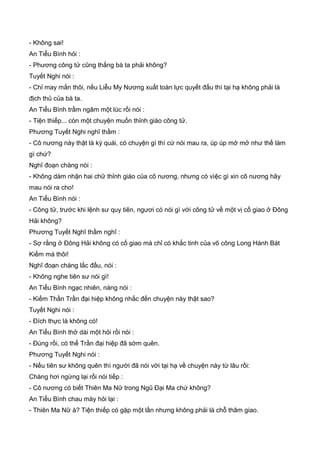 - Không sai!
An Tiểu Bình hỏi :
- Phương công tử cũng thắng bà ta phải không?
Tuyết Nghi nói :
- Chỉ may mắn thôi, nếu Liễu My Nương xuất toàn lực quyết đấu thì tại hạ không phải là
địch thủ của bà ta.
An Tiểu Bình trầm ngâm một lúc rồi nói :
- Tiện thiếp... còn một chuyện muốn thỉnh giáo công tử.
Phương Tuyết Nghi nghĩ thầm :
- Cô nương này thật là kỳ quái, có chuyện gì thì cứ nói mau ra, úp úp mở mở như thế làm
gì chứ?
Nghĩ đoạn chàng nói :
- Không dám nhận hai chữ thỉnh giáo của cô nương, nhưng có vìệc gì xin cô nương hãy
mau nói ra cho!
An Tiểu Bình nói :
- Công tử, trước khi lệnh sư quy tiên, ngươi có nói gì với công tử về một vị cố giao ở Đông
Hải không?
Phương Tuyết Nghĩ thầm nghĩ :
- Sợ rằng ở Đông Hải không có cố giao mà chỉ có khắc tinh của võ công Long Hành Bát
Kiếm mà thôi!
Nghĩ đoạn chàng lắc đầu, nói :
- Không nghe tiên sư nói gì!
An Tiểu Bình ngạc nhiên, nàng nói :
- Kiếm Thần Trần đại hiệp không nhắc đến chuyện này thật sao?
Tuyết Nghi nói :
- Đích thực là không có!
An Tiểu Bình thở dài một hỏi rồi nói :
- Đúng rồi, có thể Trần đại hiệp đã sớm quên.
Phương Tuyết Nghi nói :
- Nếu tiên sư không quên thì người đã nói với tại hạ về chuyện này từ lâu rồi:
Chàng hơi ngừng lại rồi nói tiếp :
- Cô nương có biết Thiên Ma Nữ trong Ngũ Đại Ma chứ không?
An Tiểu Bình chau mày hỏi lại :
- Thiên Ma Nữ à? Tiện thiếp có gặp một lần nhưng không phải là chỗ thâm giao.
 