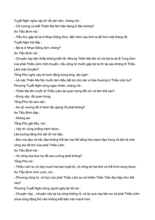 Tuyết Nghi nghe vậy thì rất yên tâm, chàng nói :
- Cô nương co biết Thiên Ma Nữ hiện đang ở đâu không?
An Tiểu Bình nói :
- Tiểu thư gặp bà ta ở Nhạn Đảng Sơn, đến hôm nay tính ra đã hơn một tháng rồi.
Tuyết Nghi hỏi tiếp :
- Bà ta ở Nhạn Đảng Sơn chăng?
An Tiểu Bình nói :
- Chuyện này tiện thiếp không biết rồi. Nhưng Thiên Ma Nữ có nói bà ta sẽ đi Tung Sơn
của phái Thiếu Lâm một chuyến, nếu công tử muốn gặp bà ta thì tại sao không đi Thiếu
Lâm một chuyến?
Tống Phù nghe vậy thì kinh động trong lòng, lão nghĩ :
- Lẻ nào Thiên Ma Nữ muốn làm điều bất lợi cho các vị hòa thượng ở Thiếu Lâm tự?
Phương Tuyết Nghi cũng ngạc nhiên, chàng nói :
- Thiên Ma Nữ muốn đi Thiếu Lâm lại quan trọng đối với võ lâm thế sao?
- Đúng vậy, rất quan trọng.
Tống Phù hỏi xen vào :
- An cô nương rất ít hành tẩu giang hồ phải không?
An Tiểu Bình đáp :
- Không sai.
Tống Phù gật đầu, nói :
- Vậy thì cũng chẳng trách được.
Lão buông tiếng thở dài rồi nói tiếp :
- Bon ma đạo và hắc đạo không thể tàn hại hết bằng hữu bạch đạo trong võ lâm là nhờ
công lao rất lớn của phái Thiếu Lâm.
An Tiểu Bình hỏi :
- Võ công của bọn họ rất cao cường phải không?
Tống Phù nói :
- Thiếu Lâm tự có bảy mươi hai loại tuyệt kỹ, võ công lợi hại khó có thể hình dung được.
An Tiểu Bình mĩm cười, nói :
- Phương công tử, võ học của phải Thiếu Lâm so với Kiếm Thần Trần đại hiệp như thế
nào?
Phương Tuyết Nghi sững người giây lát rồi nói :
- Chuyện này... chuyện này tại hạ cũng không rõ, vã lại xưa nay tiên sư và phái Thiếu Lâm
chưa từng động thủ nên không biết bên nào mạnh hơn.
 