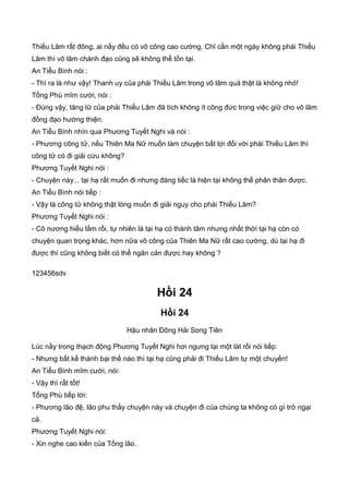 Thiếu Lâm rất đông, ai nấy đều có võ công cao cường. Chỉ cần một ngày không phái Thiếu
Lâm thì võ lâm chánh đạo cũng sẽ không thể tồn tại.
An Tiểu Bình nói :
- Thì ra là như vậy! Thanh uy của phái Thiếu Lâm trong võ lâm quả thật là không nhỏ!
Tống Phù mĩm cười, nói :
- Đúng vậy, tăng lữ của phải Thiếu Lâm đã tích không ít công đức trong việc giữ cho võ lâm
đồng đạo hướng thiện.
An Tiểu Bình nhìn qua Phương Tuyết Nghi và nói :
- Phương công tử, nếu Thiên Ma Nữ muốn làm chuyện bất lợi đối với phái Thiếu Lâm thì
công tử có đi giải cứu không?
Phương Tuyết Nghi nói :
- Chuyện này... tại hạ rất muốn đi nhưng đáng tiếc là hiện tại không thể phân thân được.
An Tiểu Bình nói tiếp :
- Vậy là công tử không thật lòng muốn đi giải nguy cho phái Thiếu Lâm?
Phương Tuyết Nghi nói :
- Cô nương hiểu lầm rồi, tự nhiên là tại hạ có thành tâm nhưng nhất thời tại hạ còn có
chuyện quan trọng khác, hơn nữa võ công của Thiên Ma Nữ rất cao cường, dù tại hạ đi
được thì cũng không biết có thể ngăn cản được hay không ?
123456sdv
Hồi 24
Hồi 24
Hậu nhân Đông Hải Song Tiên
Lúc nầy trong thạch động Phương Tuyết Nghi hơi ngưng lại một lát rồi nói tiếp:
- Nhưng bất kể thành bại thế nào thì tại hạ cũng phải đi Thiếu Lâm tự một chuyến!
An Tiểu Bình mĩm cười, nói:
- Vậy thì rất tốt!
Tống Phù tiếp lời:
- Phương lão đệ, lão phu thấy chuyện này và chuyện đi của chúng ta không có gì trở ngại
cả.
Phương Tuyết Nghi nói:
- Xin nghe cao kiến của Tống lão.
 