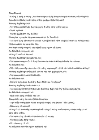 Tống Phù nói:
- Chúng ta đang đi Trung Châu mà vùng này cũng thuộc cảnh giới Hà Nam, nếu vòng qua
Tung Sơn một chuyến thì cũng chẳng tốn bao nhiêu thời gian!
Phương Tuyết Nghi nói:
- Tuy không gọi là thuận đường nhưng đi vòng cũng không bao xa.
- Tuyết Nghi nói:
- Vậy thì quyết định như thế nhé!
Chàng hơi ngưng lại rồi quay sang nói với An Tiểu Bình:
- Tại hạ vô cùng cảm kích về việc cô nương cho biết hành tung của Thiên Ma Nữ ngày sau
hội tương kiến, tại hạ sẽ báo đáp.
Nói đoạn chàng cung thủ cáo biệt rồi quay người cất bước.
An Tiểu Bình mỉm cười, nói:
- Công tử muốn đi rồi sao?
Phương Tuyết Nghi dừng bước, nói:
- Tại hạ nôn nóng muốn đi Tung Sơn nên tự nhiên là không thể ở lại lâu nơi này.
An Tiểu Bình nói:
- Tiện thiếp còn mấy câu muốn nói, chẳng hay công tử có thể nán lại thêm vài khắc không?
Phương Tuyết Nghi chẳng biết làm thế nào nên gượng cười, nói:
- Tại hạ cung kính nghe lời chỉ giáo.
An Tiểu Bình nói:
- Công tử tự tin là có thể thắng được Thiên Ma Nữ chăng?
Phương Tuyết Nghi thản nhiên nói:
- Tại hạ đã quyết tâm đi thì bất luận thành bại được mất như thế nào cũng được.
An Tiểu Bình mỉm cười, nói:
- Quả nhiên công tử rất có hào khí!
Bỗng nhiên nàng thở dài một hồi rồi nói tiếp:
- Tiện thiếp có một cách mà có thể giúp công tử khỏi phải đi Thiếu Lâm tự.
- Cô nương có cách gì?
- Công tử có muốn tiếp thụ không? Nếu công tử không muốn tiếp thụ thì tiện thiếp có nói
cũng bằng không.
- Tại hạ vô cùng cảm kích thịnh tình của cô nương.
- Vậy là công tử đồng ý nghe.
- Xin cô nương cứ nói.
An Tiểu Bình hơi trầm ngâm một lát rồi nói:
 