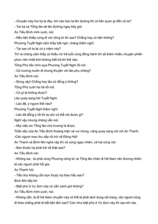 - Chuyện này hơi kỳ lạ đây, khi nào bọn ta lên đường thì có liên quan gì đến cô ta?
- Tại hạ và Tống lão sẽ lên đường ngay bây giờ.
An Tiểu Bình mỉm cười, nói:
- Nếu tiện thiếp cùng đi với công tử thì sao? Chẳng hay có tiện không?
Phương Tuyết Nghi cảm thấy bất ngờ, chàng thầm nghĩ:
- Tại sao cô ta lại có ý niệm này?
Thì ra chàng cảm thấy có thiếu nữ trẻ tuổi cùng đồng hành thì sẽ thêm nhiều chuyện phiền
phức nên nhất thời không biết trả lời thế nào.
Tống Phù liếc nhìn qua Phương Tuyết Nghi rồi nói :
- Cô nương muốn đi chung thuyền với lão phu chăng?
An Tiểu Bình nói:
- Đúng vậy! Chẳng hay lão có đồng ý không?
Tống Phù cười ha hả rồi nói:
- Có gì là không được?
Lão quay sang hỏi Tuyết Nghi:
- Lão đệ, ý ngươi thế nào?
Phương Tuyết Nghi thầm nghĩ:
- Lão đã đồng ý rồi thì ta còn có thể nói được gì?
Nghĩ vậy nhưng chàng vẫn nói:
- Mọi việc xin Tống lão chủ trương là được.
Thần sắc của An Tiểu Bình thoáng hiện vẻ vui mừng, nàng quay sang nói với An Thanh:
-Các ngươi mau thu xếp rồi trở về Đông Hải!
An Thanh và Bình Nhi nghe vậy thì vô cùng ngạc nhiên, cả hai cùng nói:
- Bọn thuộc hạ phải trở về thật sao?
An Tiểu Bình nói:
- Không sai , ta phải cùng Phương công tử và Tống lão nhân đi Hà Nam nên đương nhiên
là các ngươi phải hồi gia.
An Thanh hỏi:
- Tiểu thư không cần bọn thuộc hạ theo hầu sao?
Bình Nhi tiếp lời:
- Biệt phủ ở Vu Sơn này có cần canh giữ không?
An Tiểu Bình mỉm cười, nói:
- Không cần, ta đi Hà Nam chuyến này có thể là phải dịch dung cải trang, các ngươi cũng
đi theo chẳng phải là bất tiện lắm sao? Còn như biệt phủ ở Vu Sơn này thì sau khi các
 