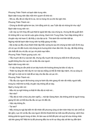 Phương Thiên Thành và bạch diện trung niên.
Bạch diện trung niên đảo mắt nhìn quanh rồi khẻ nói :
- Nhị ca, tiểu đệ có mấy lời lo xa, nói ra mong nhị ca chớ đa nghi nhé.
Phương Thiên Thành nói :
- Chúng ta đã kết nghĩa kim lan, tình đồng sinh tử, sao Tuấn đệ nói những lời như vậy?
Bạch diện trung niên nói :
- Lần này sự tình thay đổi quả thật là ngoài tiên liệu của chúng ta, nhưng đệ đã quyết định
thì không thể vì sợ mà bõ cuộc giữa chừng. Danh tính Trung Châu Tam Hiệp không thể vì
chuyện này mà hoen ố, đệ thấy ý của đại ca là : Thà danh tồn mà thân bất tại.
Ngừng một lát bạch diện trung niên hạ thấp giọng nói tiếp :
- Đệ và đại ca đều chưa thành thân lập thất, tương lai sau khi chúng ta trăm tuổi rồi thì duy
chỉ có Lạc nhi đến trước mộ chúng ta lo hương khói nhan đèn thôi. Do vậy, đệ thấy không
cần thiết để cho nhị tẩu và Lạc nhi phải mạo hiểm.
Phương Thiên Thành gượng cười, nói :
- Tiểu huynh đã rõ ý của tam đệ, nhưng nếu huynh đệ chúng ta chết đi thì đối phương
quyết không tha cho Lạc nhi và tẩu tẩu của ngươi.
Bạch diện trung niên nói :
- Vì vậy chúng ta cần phải có an bày trước khi trường phong ba bảo vũ xảy ra.
- Thiên hạ rộng lớn thế nầy thì nơi nào lại chẳng có thể ẩn thân lập mệnh, nhị ca cũng có
thể nghĩ ra một nơi bí mật để an bày cho tẩu tẩu và Lac nhi .
Phương Thiên Thành nói :
- Tẩu tẩu của ngươi đã thường cùng ta hành tẩu trên giang hồ nên rất nhiều người biết,
trong lúc nhất thời ta thấy chuyện này không dễ an bày.
Bạch y trung niên nói :
- Nếu nhị ca nghĩ không ra thật thì tiểu đệ có một nơi...
- Nơi nào?
- Tiểu đệ có một vị thúc phụ làm nghề y , mải tận Giang Nam, lão không phải là người trong
giang hồ nên có thể đưa tẩu tẩu và Lạc nhi đến đó.
- Việc này không ổn.
- Tại sao?
- Nếu chúng ta ngộ đại biến thì tất nhiên đối phương cũng có tâm trảm thảo trừ căn (nhổ cỏ
tận gốc), Lạc nhi và tẩu tẩu của ngươi rất khó thoát khỏi tai mắt của đối phương. Lệnh thúc
không phải là người trong võ lâm, thì làm sao có thể đối phó với quỷ kế của những nhân
vật trên giang hồ? Một khi bị đối phương điều tra ra thì sợ rằng việc sẽ liên luỵ đến lệnh
 