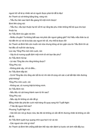 ngươi trở về là tự nhiên sẽ có người được phái tới để lo liệu!
An Thanh có vẻ không bằng lòng, nàng nói:
- Tiểu thư làm sao hành tẩu giang hồ một mình được!
Bình Nhi cũng nói:
- Tiểu thư, nếu bọn thuộc hạ trở về thì sợ rằng lão phu nhân không thể bõ qua cho bọn
thuộc hạ.
An Tiểu Bình tức giận nói lớn:
- Nhiều chuyện! Ta không biết sao mà phải cần ngươi giảng giải? Hừ! Nếu mẫu thân ta có
hỏi đến thì cứ nói là ta bảo các ngươi trở về, như thế là được rồi!
An Thanh và Bình Nhi còn muốn nói nữa nhưng trông vẻ tức giận của An Tiểu Bình thì cả
hai đều cố nuốt lời vào bụng .
Lúc này Tống Phù mới mỉm cười, nói:
- Vậy là cô nương quyết định một mình đi với bọn lão phu?
An Tiểu Bình hỏi lại:
- Lẻ nào Tống lão cho rằng không được?
Tống Phù nói:
- Không phải vậy, chỉ có điều...
An Tiểu Bình tiếp lời:
- Có lẻ Tống lão cho rằng vản bối là nữ nhi nên đi cùng với các vị sẽ bất tiện trên đường
phải không?
Tống Phù mỉm cười, nói:
- Không sai, cô nương thật là thông minh.
An Tiểu Bình nói:
- Nếu tiểu nữ cải trang thành nam tử thì sao?
Tống Phù nói:
- Nếu vậy thì không có vấn đề gì.
Bỗng nhiên lão phá lên cười một tràng rồi quay sang hỏi Tuyết Nghi:
- Ý lão đệ ngươi thế nào?
Phương Tuyết Nghi nói:
- Vản bối còn nói gì được nữa, lão đã nói không có vấn đề thì đương nhiên là không có vấn
đề rồi.
An Tiểu Bình quét mục quang nhìn qua hai tì nữ và nói:
- Các ngươi còn chờ gì nữa?
An Thanh và Bình Nhi chẳng biết làm thế nào nên đành lui bước với ánh mắt đầy lưu
 