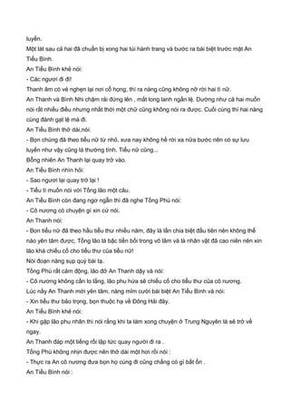 luyến.
Một lát sau cả hai đã chuẩn bị xong hai túi hành trang và bước ra bái biệt trước mặt An
Tiểu Bình.
An Tiểu Bình khẻ nói:
- Các ngươi đi đi!
Thanh âm có vẻ nghẹn lại nơi cổ họng, thì ra nàng cũng không nỡ rời hai tì nữ.
An Thanh và Bình Nhi chậm rải đứng lên , mắt long lanh ngấn lệ. Dường như cả hai muốn
nói rất nhiều điều nhưng nhất thời một chữ cũng không nói ra được. Cuối cùng thì hai nàng
cùng đành gạt lệ mà đi.
An Tiểu Bình thở dài,nói:
- Bọn chúng đã theo tiểu nữ từ nhỏ, xưa nay không hề rời xa nữa bước nên có sự lưu
luyến như vậy cũng là thường tình. Tiểu nữ cũng...
Bỗng nhiên An Thanh lại quay trở vào.
An Tiểu Bình nhìn hỏi:
- Sao ngươi lại quay trở lại !
- Tiểu tì muốn nói với Tống lão một câu.
An Tiểu Bình còn đang ngơ ngẫn thì đã nghe Tống Phù nói:
- Cô nương có chuyện gì xin cứ nói.
An Thanh nói:
- Bon tiểu nữ đã theo hầu tiểu thư nhiều năm, đây là lần chia biệt đầu tiên nên không thể
nào yên tâm được, Tống lão là bậc tiền bối trong võ lâm và là nhân vật đã cao niên nên xin
lão khá chiếu cố cho tiểu thư của tiểu nữ!
Nói đoạn nàng sụp quỳ bái tạ.
Tống Phù rất cảm động, lão đở An Thanh dậy và nói:
- Cô nương không cần lo lắng, lão phu hứa sẽ chiếu cố cho tiểu thư của cô nương.
Lúc nầy An Thanh mới yên tâm, nàng mỉm cười bái biệt An Tiểu Bình và nói:
- Xin tiểu thư bảo trọng, bọn thuộc hạ về Đông Hải đây.
An Tiểu Bình khẻ nói:
- Khi gặp lão phu nhân thì nói rằng khi ta làm xong chuyện ở Trung Nguyên là sẽ trở về
ngay.
An Thanh đáp một tiếng rồi lập tức quay người đi ra .
Tống Phù không nhịn được nên thở dài một hơi rồi nói :
- Thực ra An cô nương đưa bọn họ cùng đi cũng chẳng có gì bất ổn .
An Tiểu Bình nói :
 