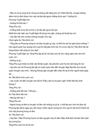 - Nếu có cô ta cùng đi thì chúng ta không cần động thủ với Thiên Ma Nữ, chuyện không
đánh mà lui địch được như vậy mà lão đệ ngươi chẳng thích sao ? Huống hồ ...
Phương Tuyết Nghi hỏi :
- Huống hồ thế nào ?
Tống Phù nói :
- Chẳng phải cô ta rất có tình ý với lão đệ ngươi đó sao .
Nhất thời sắc diện của Tuyết Nghi đỏ bừng như gấc, chàng vội khoát tay nói :
- Lão tiền bối chớ có đùa những chuyện như vậy .
Chợt nghe An Tiểu Bình nói :
- Tống lão và Phương công tử nói đùa chuyện gì vậy, có thể cho tại hạ nghe được không ?
Hai người quét mục quang nhìn qua thì bất giác kinh hải, thì ra lúc nầy An Tiểu Bình đã cải
trang thành một công tử như thật .
Phương Tuyết Nghi sợ Tống Phù lập lại lời nói đùa vừa rồi cho nàng nghe nên vội mĩm
cười, nói :
- Không có gì ...
Tống Phù quả nhiên là nhân vật rất lão luyện, lão phá lên cười ha hả một tràng rồi nói :
- Lão phu chỉ nói Phương lão đệ cứ muốn quan tâm đến chuyện Ngũ Đại Ma chủ mà bõ
quên chuyện của mình . Nhưng không ngờ chuyện đến chân thì lại đi nhờ người khác giúp
đở ...
An Tiểu Bình mĩm cười, nói :
- Lão muốn nói đến chuyện vản bối đi Thiếu Lâm tự khuyên ngăn Thiên Ma Nữ phải
không ?
Tống Phù nói :
- Chẳng phải thế sao ? Nhưng ...
An Tiểu Bình liền hỏi :
- Nhưng thế nào ?
Tống Phù nói :
- Người trong võ lâm lo chuyện võ lâm vốn không có gì lạ, vì thế lão phu mới nói đùa với
Phương lão đệ là ngày sau nếu được nhiều người tương trợ như vậy thì tất sẽ trở thành bá
chủ một phương trong võ lâm .
An Tiểu Bình nói :
- Hay lắm ! Nếu Phương huynh có tâm nguyện này thì tiện thiếp nhất định sẽ toàn tâm toàn
lực tương trợ .
Tống Phù cười ha hả rồi nói :
 