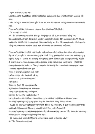 - Nghe thấy chưa, lão đệ ?
Lão không chờ Tuyết Nghi trả lời mà lập tức quay người bước ra khỏi thạch sảnh và nói
tiếp :
- Nếu chúng ta muốn trở lại thuyền trước khi mặt trời mọc thì không nên ở lại đây lâu hơn
nữa .
Phương Tuyết Nghi mĩm cười và cung thủ nói với An Tiểu Bình :
- Cô nương, xin mời !
An Tiểu Bình không nói thêm điều gì, nàng lập tức cất bước theo sau Tống Phù .
Ba người ra khỏi thạch động nhìn sắc trời quả nhiên đã gần đến canh năm rồi . Vì thế, cả
ba lập tức thi triển khinh công tuyệt đỉnh mà rời dãy Vu Sơn để xuống thuyền . Dường như
Tống Phù dự đoán, mặt trời chưa mọc thì bọn họ lên thuyền và nhổ neo .
Phương Tuyết Nghi ngồi ở mũi thuyền ngắm phong cảnh, chàng thấy dòng sông nhu ôm
lấy thế núi, thuyền đi bên núi nhưng lại xuôi về Đông, phong cảnh trước mặt vô cùng nguy
nga và hùng vĩ . Vì mãi mê thưởng thức phong cảnh nên bất giác chàng cảm thấy thuyền
đi nhanh như vó ngựa tung cước trên đại địa, chớp mắt đã qua van trượng . Nhất thời
chàng nhớ đến thi phẩm Hạ Giang Lang của thi tiên Lý Bạch nên buột miệng ngâm nga :
"Triệu từ Bạch Đế thái vân gian
Thiên lý Giang Lăng nhất nhật hoàn
Lưỡng ngoạn viên thanh đề bất trụ
Khinh chu dĩ quá vạn trùng san"
Tam dịch :
"Sớm rời Bạch Đế rạng tầng mây
Nghìn dặm Giang Lang tới một ngày
Tiếng vượn đôi bờ kêu chẳng dứt
Núi non thuyền nhẹ vượt như bay ."
Lời ngâm vừa dứt thì bỗng nhiên chàng nghe có tiếng cười khúc khích sau lưng .
Phương Tuyết Nghi vội quay lại thì thấy An Tiểu Bình, nàng mĩm cười nói :
- Tuyệt, hai câu "Lưỡng Ngoạn viên thanh đề bất trụ, khinh chu dĩ quá vạn trùng san" thật
quá tuyệt ! Không ngờ Phương công tử lại có lòng hoài cổ như thế !
Phương Tuyết Nghi bị kỳ phong dị cảnh hấp dẫn nên không biết An Tiểu Bình đến sau lưng
mình lúc nào, chàng đành gượng cười nói :
- Cô nương quá khen rồi ! Nhưng cô nương ra ngoài từ lúc nào vậy ?
An Tiểu Bình mĩm cười, nói :
 