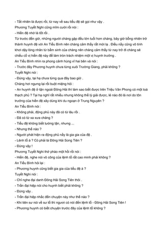- Tất nhiên là được rồi, từ nay về sau tiểu đệ sẽ gọi như vậy .
Phương Tuyết Nghi cũng mĩm cười rồi nói :
- Hiền đệ nhớ là tốt rồi .
Từ trước đến giờ, những người chàng gặp đều lớn tuổi hơn chàng, bây giờ bỗng nhiên trở
thành huynh đệ với An Tiểu Bình nên chàng cảm thấy rất mới lạ . Điều nầy cũng vô tình
khơi dậy lòng nhân từ bẩm sinh của chàng nên chàng cảm thấy từ nay trở đi chàng sẽ
chiếu cố vị hiền đệ này để làm tròn trách nhiệm một vị huynh trưởng .
An Tiểu Bình nhìn ra phong cảnh hùng vĩ hai bên và nói :
- Trước đây Phương huynh chưa từng xuôi Trường Giang, phải không ?
Tuyết Nghi nói :
- Đúng vậy, tại hạ chưa từng qua đây bao giờ .
Chàng hơi ngưng lại rồi buột miệng hỏi :
- An huynh đệ ở tận ngoài Đông Hải thì làm sao biết được trên Triệu Vân Phong có một toà
thạch phủ ? Tại hạ nghĩ rất nhiều nhưng không thể lý giải được, lẻ nào đó là nơi do tôn
trưởng của hiền đệ xây dùng khi du ngoạn ở Trung Nguyên ?
An Tiểu Bình nói :
- Không phải, động phủ này đã có từ lâu rồi .
- Đã có từ xa xưa chăng ?
- Tiểu đệ không biết tường tận, nhưng ...
- Nhưng thế nào ?
- Người phát hiện ra động phủ nầy là gia gia của đệ .
- Lênh tổ à ? Có phải là Đông Hải Song Tiên ?
- Đúng vậy !
Phương Tuyết Nghi thở phào một hồi rồi nói :
- Hiền đệ, nghe nói võ công của lệnh tổ rất cao minh phải không ?
An Tiểu Bình hỏi lại :
- Phương huynh cũng biết gia gia của tiểu đệ à ?
Tuyết Nghi nói :
- Chỉ nghe đại danh Đông Hải Song Tiên thôi .
- Trần đại hiệp nói cho huynh biết phải không ?
- Đúng vậy .
- Trần đại hiệp nhắc đến chuyện này như thế nào ?
- Khi tiên sư nói về sư tổ thì ngươi có nói đến lệnh tổ - Đông Hải Song Tiên !
- Phương huynh có biết chuyện trước đây của lệnh tổ không ?
 