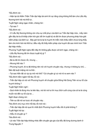 Tiểu Bình nói :
- Hiện tại dù Kiếm Thần Trần đại hiệp tái sinh thì sợ rằng cũng không thể làm cho Liễu My
Nương kinh hải mà thối lui .
Tuyết Nghi càng ngạc nhiên, chàng hỏi :
- Tại sao ?
Tiểu Bình nói :
- Vì Liễu My Nương không còn chịu sự chế phục của lệnh sư Trần đại hiệp nữa , mấy năm
gần đây bà ta đi khắp chân trời góc bể tìm tuyệt kỹ và đã tìm được phương pháp hóa giải
kiếm pháp của lệnh sư . Bây giờ bà ta lại bị huynh thi triển một chiêu kiếm chưa từng thấy
làm cho kinh hải mà thối lui, điều nầy đũ thấy kiếm pháp của huynh đã cao minh hơn Trần
đại hiệp nhiều .
Phương Tuyết Nghi nghe đến đây thì không giấu được vẻ kinh ngạc, chàng nói :
- Liễu My Nương đã tìm được tuyệt kỹ gì ?
Tiểu Bình nói :
- Bà ta đã tìm được rồi, nhưng ...
- Nhưng thế nào ?
- Phương huynh, lẻ ra đệ không nên nói với huynh chuyện này, nhưng vì không tự chủ ...
Nên đệ buột miệng nói ra thôi .
- Tại sao hiền đệ cứ úp úp mở mở thế ? Có chuyện gì cứ nói rõ ra xem nào ?
Tiểu Bình trầm ngâm hồi lâu rổi nói :
- Trần đại hiệp có nói với Phương huynh về chuyện giữa Đông Hải Song Tiên và sư tổ của
huynh không ?
Tuyệt Nghĩ thầm nghĩ :
- Quả nhiên là đúng như ta tiên liệu, nói tới nói lui thì mục đích cuối cùng của cô ta là cũng
muốn nói đến sư tổ của ta ...
Nghĩ đoạn chàng nói :
- Tiên sư đã nói sơ lược về chuyện này .
Tiêu Bình chú mục nhìn hồi lâu rồi mới nói :
- Trần đại hiệp đã nói qua thì nhất định Phương huynh hiểu rất rõ phải không ?
Tuyết Nghi hỏi lại :
- Hiểu rõ chuyện gì ?
Tiêu Bình nói :
- Lẻ nào Trần đại hiệp không nhăc đến chuyện gia gia của tiểu đệ từng dương danh ở
Trung Nguyên ?
 