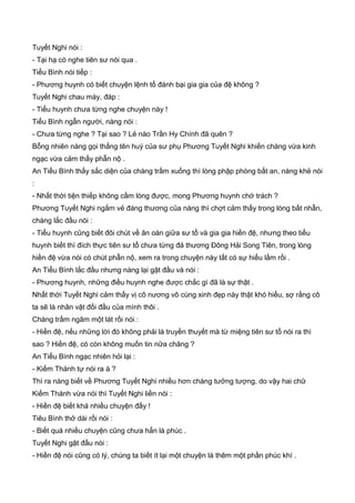 Tuyết Nghi nói :
- Tại hạ có nghe tiên sư nói qua .
Tiểu Bình nói tiếp :
- Phương huynh có biết chuyện lệnh tổ đánh bại gia gia của đệ không ?
Tuyết Nghi chau mày, đáp :
- Tiểu huynh chưa từng nghe chuyện này !
Tiểu Bình ngẫn người, nàng nói :
- Chưa từng nghe ? Tại sao ? Lẻ nào Trần Hy Chính đã quên ?
Bỗng nhiên nàng gọi thẳng tên huý của sư phụ Phương Tuyết Nghi khiến chàng vừa kinh
ngạc vừa cảm thấy phẫn nộ .
An Tiểu Bình thấy sắc diện của chàng trầm xuống thì lòng phập phòng bất an, nàng khẻ nói
:
- Nhất thời tiện thiếp không cầm lòng được, mong Phương huynh chớ trách ?
Phương Tuyết Nghi ngắm vẻ đáng thương của nàng thì chợt cảm thấy trong lòng bất nhẫn,
chàng lắc đầu nói :
- Tiểu huynh cũng biết đôi chút về ân oán giữa sư tổ và gia gia hiền đệ, nhưng theo tiểu
huynh biết thì đích thực tiên sư tổ chưa từng đả thương Đông Hải Song Tiên, trong lòng
hiền đệ vừa nói có chút phẫn nộ, xem ra trong chuyện này tất có sự hiểu lầm rồi .
An Tiểu Bình lắc đầu nhưng nàng lại gật đầu và nói :
- Phương huynh, những điều huynh nghe được chắc gì đã là sự thật .
Nhất thời Tuyết Nghi cảm thấy vị cô nương vô cùng xinh đẹp này thật khó hiểu, sợ rằng cô
ta sẽ là nhân vật đối đầu của mình thôi .
Chàng trầm ngâm một lát rồi nói :
- Hiền đệ, nếu những lời đó không phải là truyền thuyết mà từ miệng tiên sư tổ nói ra thì
sao ? Hiền đệ, có còn không muốn tin nữa chăng ?
An Tiểu Bình ngạc nhiên hỏi lại :
- Kiếm Thánh tự nói ra à ?
Thì ra nàng biết về Phương Tuyết Nghi nhiều hơn chàng tưởng tượng, do vậy hai chữ
Kiếm Thánh vừa nói thì Tuyết Nghi liền nói :
- Hiền đệ biết khá nhiều chuyện đấy !
Tiêu Bình thở dài rồi nói :
- Biết quá nhiều chuyện cũng chưa hẳn là phúc .
Tuyết Nghi gật đầu nói :
- Hiền đệ nói cũng có lý, chúng ta biết ít lại một chuyện là thêm một phần phúc khí .
 